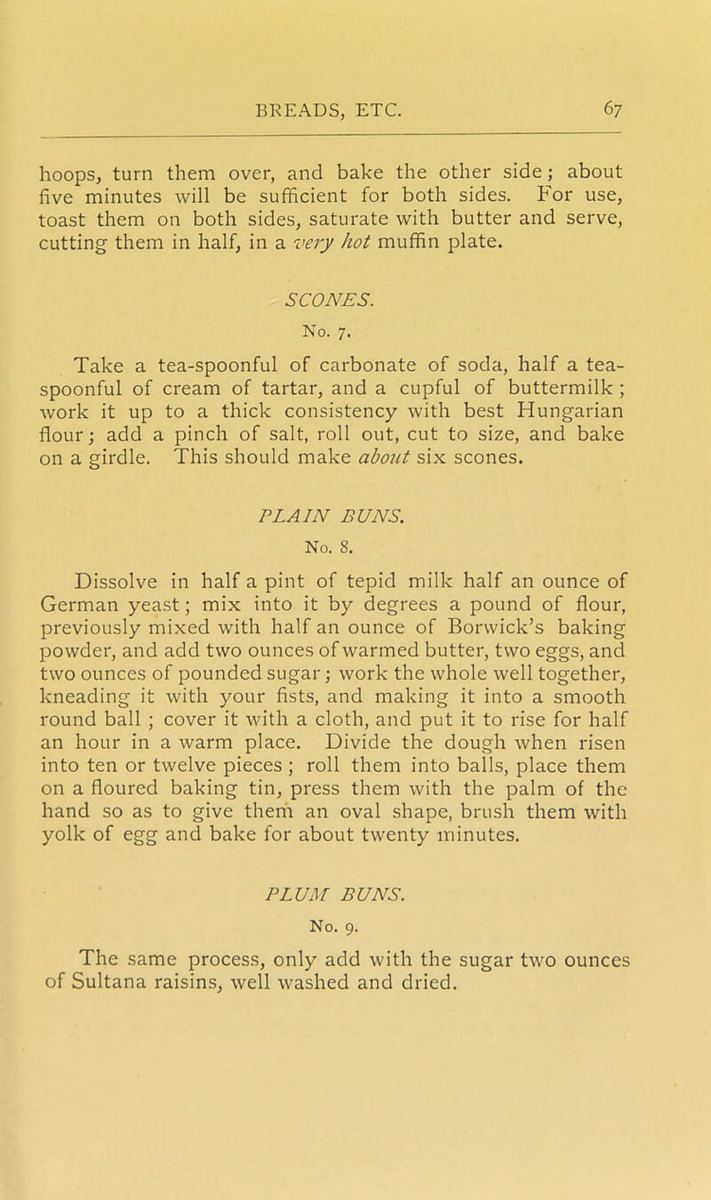 hoops, turn them over, and bake the other side; about five minutes will be sufficient for both sides. For use, toast them on both sides, saturate with butter and serve, cutting them in half, in a very hot muffin plate. SCONES. No. 7. Take a tea-spoonful of carbonate of soda, half a tea- spoonful of cream of tartar, and a cupful of buttermilk ; work it up to a thick consistency with best Hungarian flour; add a pinch of salt, roll out, cut to size, and bake on a girdle. This should make about six scones. PLAIN BUNS. No. 8. Dissolve in half a pint of tepid milk half an ounce of German yeast; mix into it by degrees a pound of flour, previously mixed with half an ounce of Borwick’s baking powder, and add two ounces of warmed butter, two eggs, and two ounces of pounded sugar; work the whole well together, kneading it with your fists, and making it into a smooth round ball ; cover it with a cloth, and put it to rise for half an hour in a warm place. Divide the dough when risen into ten or twelve pieces ; roll them into balls, place them on a floured baking tin, press them with the palm of the hand so as to give them an oval shape, brush them with yolk of egg and bake for about twenty minutes. PLUM BUNS. No. 9. The same process, only add with the sugar two ounces of Sultana raisins, well washed and dried.