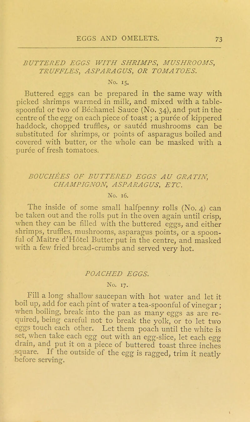 BUTTERED EGGS WITH SHRIMPS, MUSHROOMS, TRUFFLES, ASPARAGUS, OR TOMATOES. No. 15. Buttered eggs can be prepared in the same way with picked shrimps warmed in milk, and mixed with a table- spoonful or two of Bechamel Sauce (No. 34), and put in the centre of the egg on each piece of toast ; a puree of kippered haddock, chopped truffles, or sauted mushrooms can be substituted for shrimps, or points of asparagus boiled and covered Avith butter, or the whole can be masked with a puree of fresh tomatoes. BOUCHEES OF BUTTERED EGGS AU GRATIN, CHAMPIGNON, ASPARAGUS, ETC. No. 16. The inside of some small halfpenny rolls (No. 4) can be taken out and the rolls put in the oven again until crisp, Avhen they can be filled with the buttered eggs, and either shrimps, truffles, mushrooms, asparagus points, or a spoon- ful of Maitre d’Hotel Butter put in the centre, and masked with a feAv fried bread-crumbs and served very hot. POACHED EGGS. No. 17. _ Fill a long shallow saucepan with hot water and let it boil up, add for each pint of water a tea-spoonful of vinegar ; when boiling, break into the pan as many eggs as are re- quired, being careful not to break the yolk, or to let two eggs touch each other. Let them poach until the white is set, when take each egg out with an egg-slice, let each egg drain, and put it on a piece of buttered toast three inches square. If the outside of the egg is ragged, trim it neatly before serving.