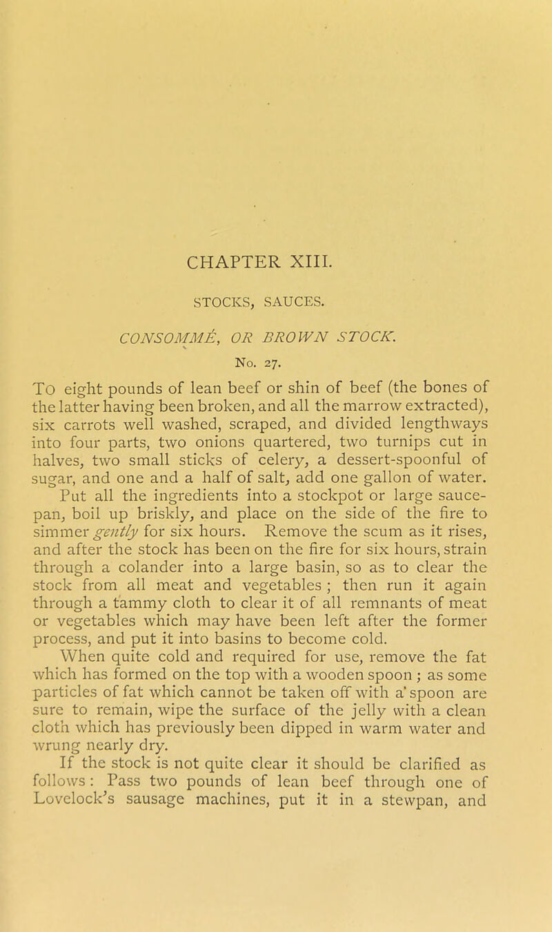 STOCKS, SAUCES. CONSOMME, OR BROWN STOCK. v No. 27. To eight pounds of lean beef or shin of beef (the bones of the latter having been broken, and all the marrow extracted), six carrots well washed, scraped, and divided lengthways into four parts, two onions quartered, two turnips cut in halves, two small sticks of celery, a dessert-spoonful of sugar, and one and a half of salt, add one gallon of water. Put all the ingredients into a stockpot or large sauce- pan, boil up briskly, and place on the side of the fire to simmer gently for six hours. Remove the scum as it rises, and after the stock has been on the fire for six hours, strain through a colander into a large basin, so as to clear the stock from all meat and vegetables ; then run it again through a tammy cloth to clear it of all remnants of meat or vegetables which may have been left after the former process, and put it into basins to become cold. When quite cold and required for use, remove the fat which has formed on the top with a wooden spoon ; as some particles of fat which cannot be taken off with a‘ spoon are sure to remain, wipe the surface of the jelly with a clean cloth which has previously been dipped in warm water and wrung nearly dry. If the stock is not quite clear it should be clarified as follows : Pass two pounds of lean beef through one of Lovelock's sausage machines, put it in a stewpan, and