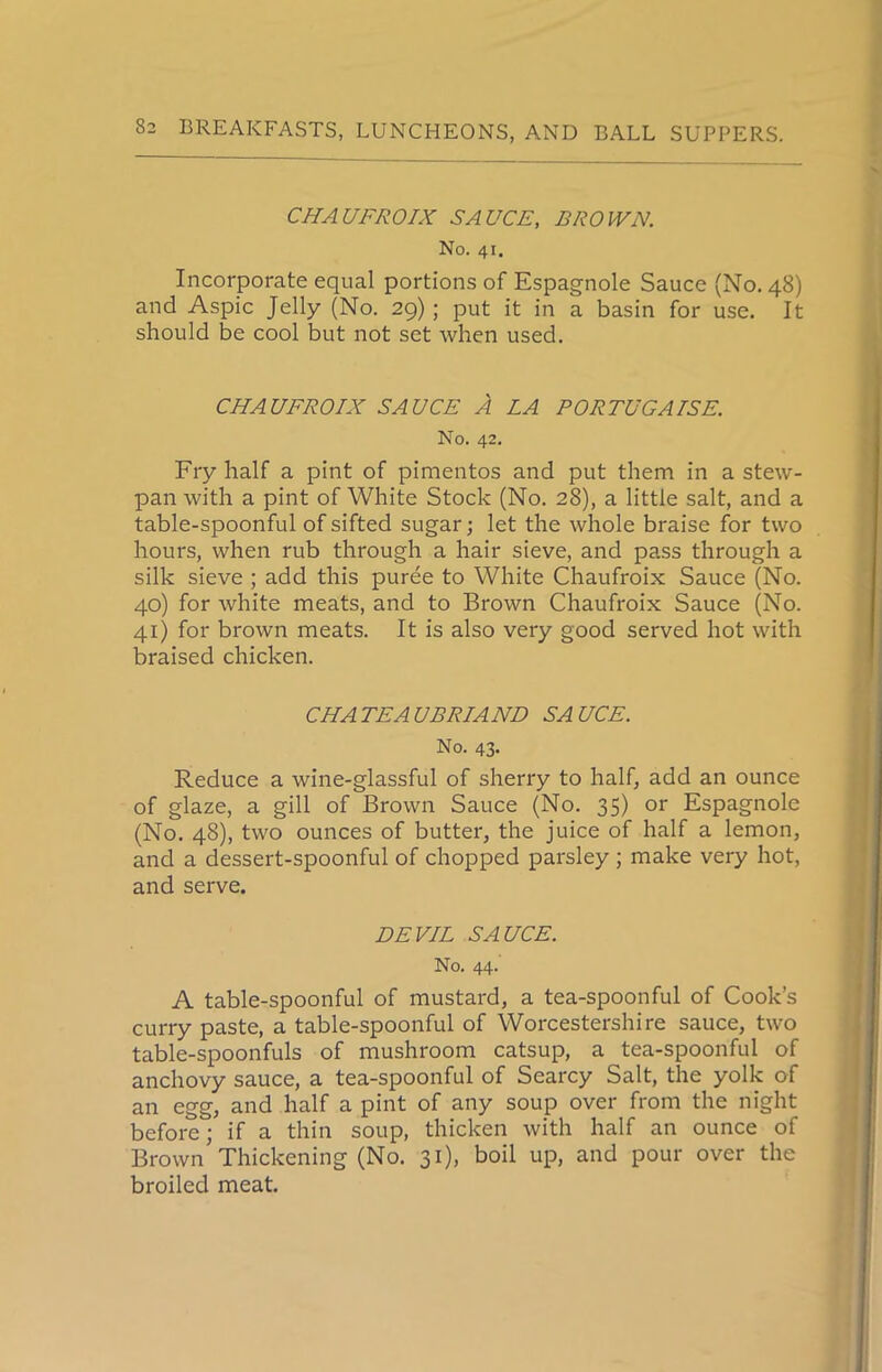 CHAU FRO IX SAUCE, BROWN. No. 41. Incorporate equal portions of Espagnole Sauce (No. 48) and Aspic Jelly (No. 29) ; put it in a basin for use. It should be cool but not set when used. CHAUFROIX SAUCE A LA PORTUGAISE. No. 42. Fry half a pint of pimentos and put them in a stew- pan with a pint of White Stock (No. 28), a little salt, and a table-spoonful of sifted sugar; let the whole braise for two hours, when rub through a hair sieve, and pass through a silk sieve ; add this puree to White Chaufroix Sauce (No. 40) for white meats, and to Brown Chaufroix Sauce (No. 41) for brown meats. It is also very good served hot with braised chicken. CHATEAUBRIAND SAUCE. No. 43. Reduce a wine-glassful of sherry to half, add an ounce of glaze, a gill of Brown Sauce (No. 35) or Espagnole (No. 48), two ounces of butter, the juice of half a lemon, and a dessert-spoonful of chopped parsley ; make very hot, and serve. DEVIL SAUCE. No. 44. A table-spoonful of mustard, a tea-spoonful of Cook’s curry paste, a table-spoonful of Worcestershire sauce, two table-spoonfuls of mushroom catsup, a tea-spoonful of anchovy sauce, a tea-spoonful of Searcy Salt, the yolk of an egg, and half a pint of any soup over from the night before; if a thin soup, thicken with half an ounce of Brown Thickening (No. 31), boil up, and pour over the broiled meat.