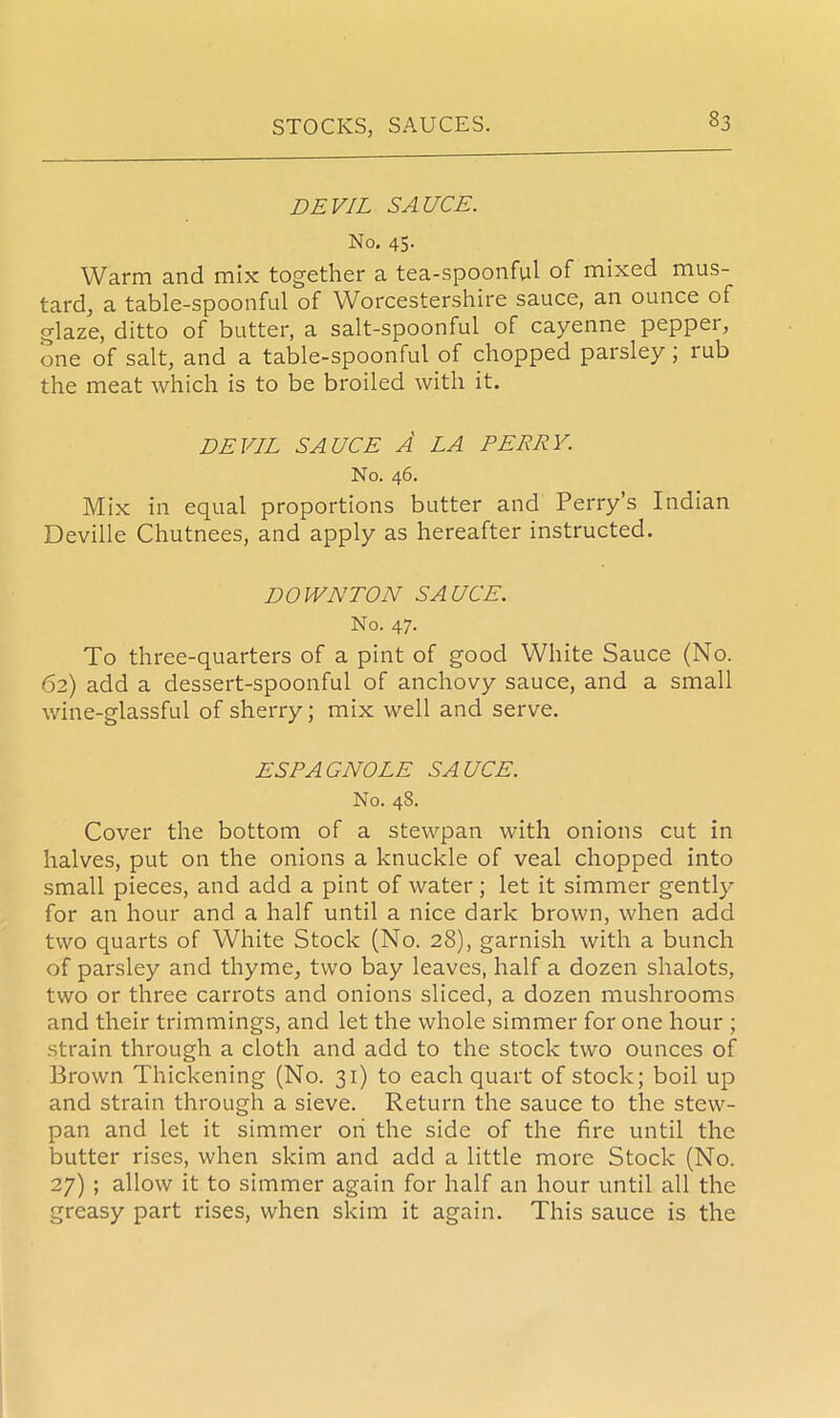 DEVIL SAUCE. No. 45. Warm and mix together a tea-spoonful of mixed mus- tard, a table-spoonful of Worcestershire sauce, an ounce of glaze, ditto of butter, a salt-spoonful of cayenne peppei, one of salt, and a table-spoonful of chopped parsley ; rub the meat which is to be broiled with it. DEVIL SAUCE A LA PERRY. No. 46. Mix in equal proportions butter and Perry’s Indian Deville Chutnees, and apply as hereafter instructed. DOWNTON SAUCE. No. 47. To three-quarters of a pint of good White Sauce (No. 62) add a dessert-spoonful of anchovy sauce, and a small wine-glassful of sherry; mix well and serve. ESPAGNOLE SAUCE. No. 48. Cover the bottom of a stewpan with onions cut in halves, put on the onions a knuckle of veal chopped into small pieces, and add a pint of water ; let it simmer gently for an hour and a half until a nice dark brown, when add two quarts of White Stock (No. 28), garnish with a bunch of parsley and thyme, two bay leaves, half a dozen shalots, two or three carrots and onions sliced, a dozen mushrooms and their trimmings, and let the whole simmer for one hour ; strain through a cloth and add to the stock two ounces of Brown Thickening (No. 31) to each quart of stock; boil up and strain through a sieve. Return the sauce to the stew- pan and let it simmer oh the side of the fire until the butter rises, when skim and add a little more Stock (No. 27) ; allow it to simmer again for half an hour until all the greasy part rises, when skim it again. This sauce is the