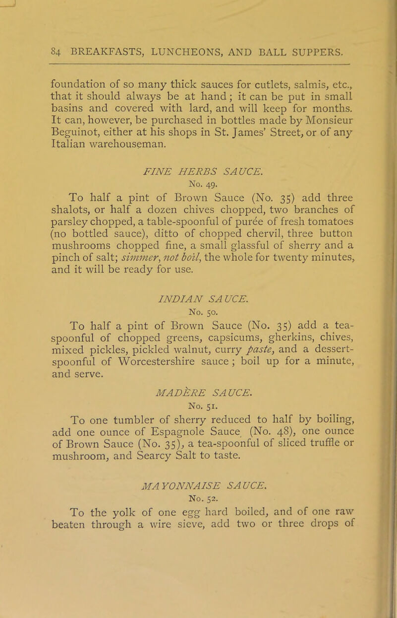 foundation of so many thick sauces for cutlets, salmis, etc., that it should always be at hand ; it can be put in small basins and covered with lard, and will keep for months. It can, however, be purchased in bottles made by Monsieur Beguinot, cither at his shops in St. James’ Street, or of any Italian warehouseman. FINE HERBS SAUCE. No. 49. To half a pint of Brown Sauce (No. 35) add three shalots, or half a dozen chives chopped, two branches of parsley chopped, a table-spoonful of puree of fresh tomatoes (no bottled sauce), ditto of chopped chervil, three button mushrooms chopped fine, a small glassful of sherry and a pinch of salt; simmer, not boil, the whole for twenty minutes, and it will be ready for use. INDIAN SAUCE. No. 50. To half a pint of Brown Sauce (No. 35) add a tea- spoonful of chopped greens, capsicums, gherkins, chives, mixed pickles, pickled walnut, curry paste, and a dessert- spoonful of Worcestershire sauce ; boil up for a minute, and serve. MADERE SAUCE. No. 51. To one tumbler of sherry reduced to half by boiling, add one ounce of Espagnole Sauce (No. 4S), one ounce of Brown Sauce (No. 35), a tea-spoonful of sliced truffle or mushroom, and Searcy Salt to taste. MAYONNAISE SAUCE. No. 52. To the yolk of one egg hard boiled, and of one raw beaten through a wire sieve, add two or three drops of