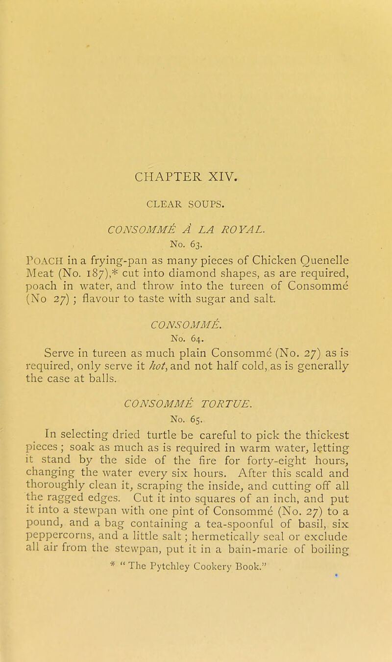 CLEAR SOUPS. CONSOMME A LA ROYAL. No. 63. POACH in a frying-pan as many pieces of Chicken Ouenelle Meat (No. 187),* cut into diamond shapes, as are required, poach in water, and throw into the tureen of Consomme (No 27) ; flavour to taste with sugar and salt. CONSOMME. No. 64. Serve in tureen as much plain Consomme (No. 27) as is required, only serve it hot, and not half cold, as is generally the case at balls. CONSOMME TORTUE. No. 65. In selecting dried turtle be careful to pick the thickest pieces ; soak as much as is required in warm water, lotting it stand by the side of the fire for forty-eight hours, changing the water every six hours. After this scald and thoroughly clean it, scraping the inside, and cutting off all the ragged edges. Cut it into squares of an inch, and put it into a stewpan with one pint of Consomme (No. 27) to a pound, and a bag containing a tea-spoonful of basil, six peppercorns, and a little salt; hermetically seal or exclude all air from the stewpan, put it in a bain-marie of boiling * “ The Pytchley Cookery Book.”