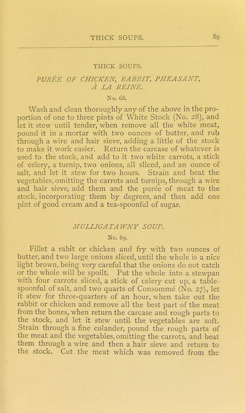 THICK SOUPS. PUREE OF CHICKEN, RABBIT, PHEASANT, A LA REINE. No. 68. Wash and clean thoroughly any of the above in the pro- portion of one to three pints of White Stock (No. 28), and let it stew until tender, when remove all the white meat, pound it in a mortar with two ounces of butter, and rub through a wire and hair sieve, adding a little of the stock to make it work easier. Return the carcase of whatever is used to the stock, and add to it two white carrots, a stick of celery, a turnip, two onions, all sliced, and an ounce of salt, and let it stew for two hours. Strain and beat the vegetables, omitting the carrots and turnips, through a wire and hair sieve, add them and the puree of meat to the stock, incorporating them by degrees, and then add one pint of good cream and a tea-spoonful of sugar. MULLIGATAWNY SOUP. No. 69. Fillet a rabit or chicken and fry with two ounces of butter, and two large onions sliced, until the whole is a nice light brown, being very careful that the onions do not catch or the whole will be spoilt. Put the whole into a stewpan with four carrots sliced, a stick of celery cut up, a table- spoonful of salt, and two quarts of Consomme (No. 27), let it stew for three-quarters of an hour, when take out the rabbit or chicken and remove all the best part of the meat from the bones, when return the carcase and rough parts to the stock, and let it stew until the vegetables are soft. Strain through a fine colander, pound the rough parts of the meat and the vegetables, omitting the carrots, and beat them through a wire and then a hair sieve and return to the stock. Cut the meat which was removed from the