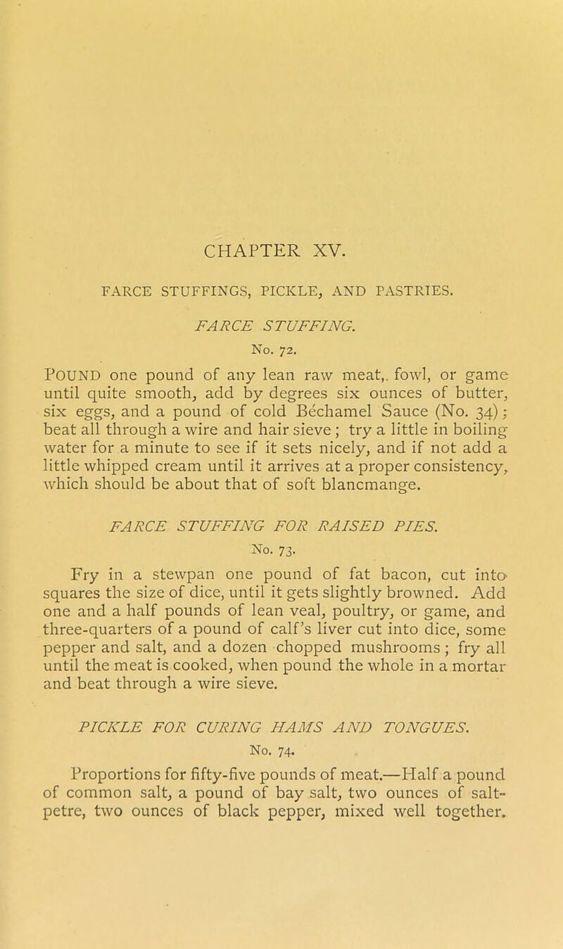 FARCE STUFFINGS, PICKLE, AND PASTRIES. FARCE STUFFING. No. 72. POUND one pound of any lean raw meat,, fowl, or game until quite smooth, add by degrees six ounces of butter, six eggs, and a pound of cold Bechamel Sauce (No. 34); beat all through a wire and hair sieve ; try a little in boiling water for a minute to see if it sets nicely, and if not add a little whipped cream until it arrives at a proper consistency, which should be about that of soft blancmange. FARCE STUFFING FOR RAISED PIES. No. 73. Fry in a stewpan one pound of fat bacon, cut into squares the size of dice, until it gets slightly browned. Add one and a half pounds of lean veal, poultry, or game, and three-quarters of a pound of calf’s liver cut into dice, some pepper and salt, and a dozen chopped mushrooms ; fry all until the meat is cooked, when pound the whole in a mortar and beat through a wire sieve. PICKLE FOR CURING HAMS AND TONGUES. No. 74. Proportions for fifty-five pounds of meat.—Half a pound of common salt, a pound of bay salt, two ounces of salt- petre, two ounces of black pepper, mixed well together*