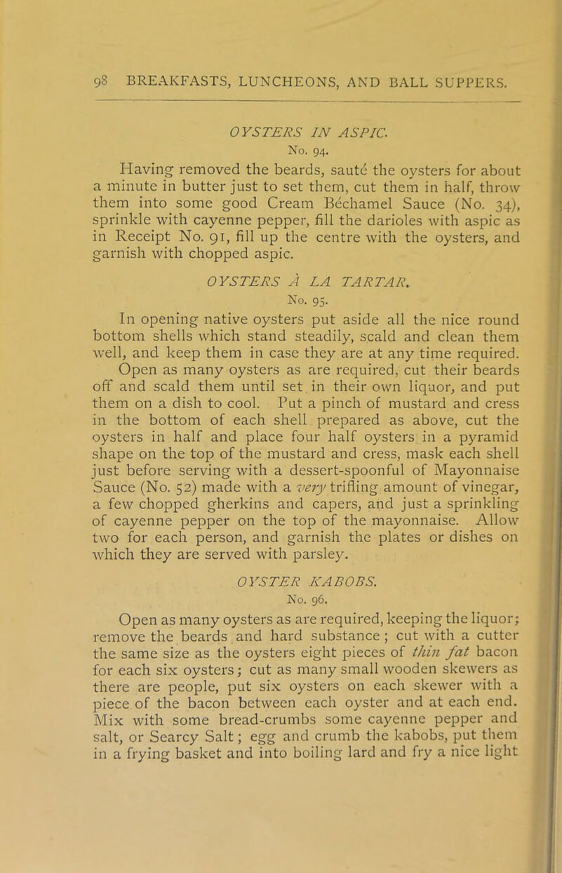 OYSTERS IN ASPIC. No. 94. Having removed the beards, saute the oysters for about a minute in butter just to set them, cut them in half, throw them into some good Cream Bechamel Sauce (No. 34), sprinkle with cayenne pepper, fill the darioles with aspic as in Receipt No. 91, fill up the centre with the oysters, and garnish with chopped aspic. OYSTERS A LA TARTAR. No. 95. In opening native oysters put aside all the nice round bottom shells which stand steadily, scald and clean them well, and keep them in case they are at any time required. Open as many oysters as are required, cut their beards off and scald them until set in their own liquor, and put them on a dish to cool. Put a pinch of mustard and cress in the bottom of each shell prepared as above, cut the oysters in half and place four half oysters in a pyramid shape on the top of the mustard and cress, mask each shell just before serving with a dessert-spoonful of Mayonnaise Sauce (No. 52) made with a very trifling amount of vinegar, a few chopped gherkins and capers, and just a sprinkling of cayenne pepper on the top of the mayonnaise. Allow two for each person, and garnish the plates or dishes on which they are served with parsley. OYSTER NABOBS. No. 96. Open as many oysters as are required, keeping the liquor; remove the beards and hard substance ; cut with a cutter the same size as the oysters eight pieces of thin fat bacon for each six oysters; cut as many small wooden skewers as there are people, put six oysters on each skewer with a piece of the bacon between each oyster and at each end. Mix with some bread-crumbs some cayenne pepper and salt, or Searcy Salt; egg and crumb the kabobs, put them in a frying basket and into boiling lard and fry a nice light