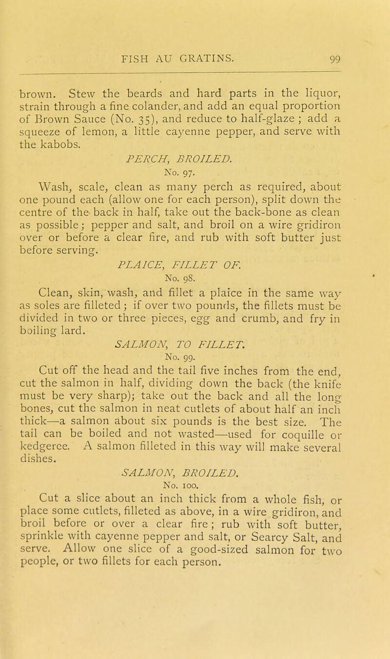 brown. Stew the beards and hard parts in the liquor, strain through a fine colander, and add an equal proportion of Brown Sauce (No. 35), and reduce to half-glaze ; add a squeeze of lemon, a little cayenne pepper, and serve with the kabobs. PERCH, BROILED. No. 97. Wash, scale, clean as many perch as required, about one pound each (allow one for each person), split down the centre of the back in half, take out the back-bone as clean as possible ; pepper and salt, and broil on a wire gridiron over or before a clear fire, and rub with soft butter just before serving. PLAICE, FILLET OF. No. 98. Clean, skin, wash, and fillet a plaice in the same way as soles are filleted; if over two pounds, the fillets must be divided in two or three pieces, egg and crumb, and fry in boiling lard. SALMON, TO FILLET. No. 99. Cut off the head and the tail five inches from the end, cut the salmon in half, dividing down the back (the knife must be very sharp); take out the back and all the long bones, cut the salmon in neat cutlets of about half an inch thick—a salmon about six pounds is the best size. The tail can be boiled and not wasted—used for coquille 01- kedgeree. A salmon filleted in this way will make several dishes. SALMON, BROILED. No. 100. Cut a slice about an inch thick from a whole fish, 01- place some cutlets, filleted as above, in a wire gridiron, and broil before or over a clear fire ; rub with soft butter, sprinkle with cayenne pepper and salt, or Searcy Salt, and serve. Allow one slice of a good-sized salmon for two people, or two fillets for each person.