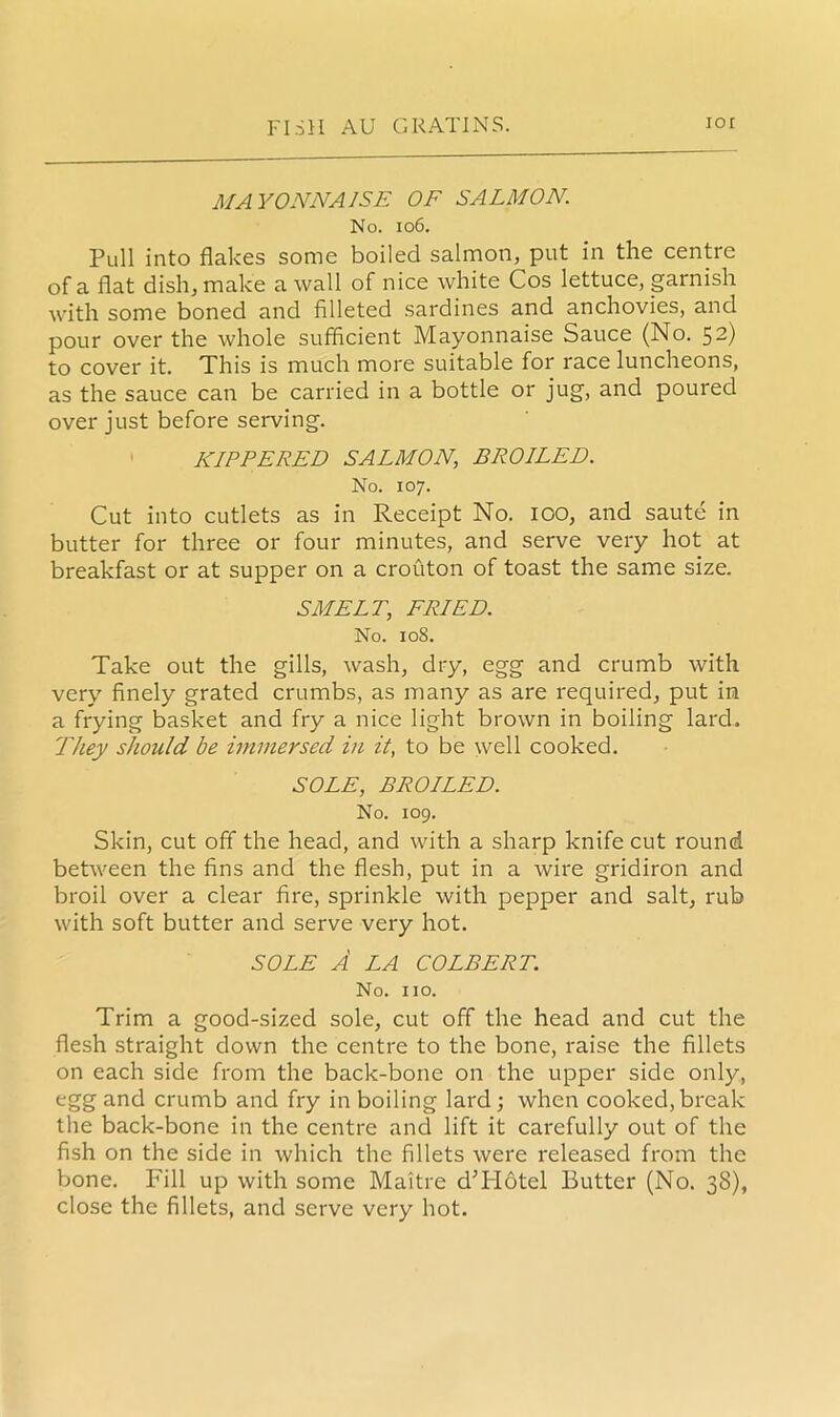 MAYONNAISE OF SALMON. No. 106. Pull into flakes some boiled salmon, put in the centre of a flat dish, make a wall of nice white Cos lettuce, garnish with some boned and filleted sardines and anchovies, and pour over the whole sufficient Mayonnaise Sauce (No. 52) to cover it. This is much more suitable for race luncheons, as the sauce can be carried in a bottle or jug, and poured over just before serving. KIPPERED SALMON, BROILED. No. 107. Cut into cutlets as in Receipt No. 100, and saute in butter for three or four minutes, and serve very hot at breakfast or at supper on a crouton of toast the same size. SMELT; FRIED. No. 108. Take out the gills, wash, dry, egg and crumb with very finely grated crumbs, as many as are required, put in a frying basket and fry a nice light brown in boiling lard. They should be immersed in it, to be well cooked. SOLE, BROILED. No. 109. Skin, cut off the head, and with a sharp knife cut round between the fins and the flesh, put in a wire gridiron and broil over a clear fire, sprinkle with pepper and salt, rub with soft butter and serve very hot. SOLE A LA COLBERT. No. no. Trim a good-sized sole, cut off the head and cut the flesh straight down the centre to the bone, raise the fillets on each side from the back-bone on the upper side only, egg and crumb and fry in boiling lard; when cooked, break the back-bone in the centre and lift it carefully out of the fish on the side in which the fillets were released from the bone. Fill up with some Maitre dT-Iotel Butter (No. 38), close the fillets, and serve very hot.