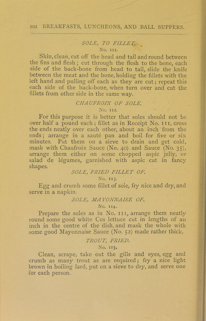 SOLE, TO FILLER- m No. hi. Skin, clean, cut off the head and tail and round between the fins and flesh ; cut through the flesh to the bone, each side of the back-bone from head to tail, slide the knife between the meat and the bone, holding the fillets with the left hand and pulling off each as they are cut; repeat this each side of the back-bone, when turn over and cut the fillets from other side in the same way. CHAUFROIX OF SOLE. No. 112. For this purpose it is better that soles should not be over half a pound each ; fillet as in Receipt No. in, cross the ends neatly over each other, about an inch from the ends; arrange in a saute pan and boil for five or six minutes. Put them on a sieve to drain and get cold, mask with Chaufroix Sauce (No. 40) and Sauce (No. 35), arrange them either on some chopped aspic jelly, or salad de legumes, garnished with aspic cut in fancy shapes. SOLE, FRIED FILLET OF. No. 113. Egg and crumb some fillet of sole, fry nice and dry, and serve in a napkin. SOLE, MAYONNAISE OF. No. 114. Prepare the soles as in No. in, arrange them neatly round some good white Cos lettuce cut in lengths of an inch in the centre of the dish, and mask the whole with some good Mayonnaise Sauce (No. 52) made rather thick. TROUTi FRIED. No. 115. Clean, scrape, take out the gills and eyes, egg and crumb as many trout as are required; fry a nice light brown in boiling lard, put on a sieve to dry, and serve one for each person.