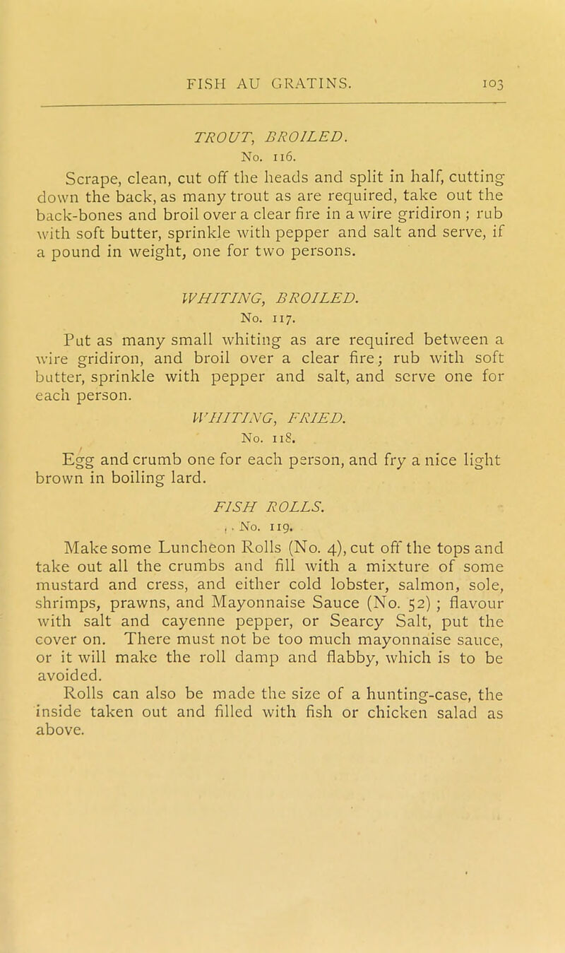 TROUT, BROILED. No. 116. Scrape, clean, cut off the heads and split in half, cutting- down the back, as many trout as are required, take out the back-bones and broil over a clear fire in a wire gridiron ; rub with soft butter, sprinkle with pepper and salt and serve, if a pound in weight, one for two persons. WHITING, BROILED. No. 117. Put as many small whiting as are required between a wire gridiron, and broil over a clear fire; rub with soft butter, sprinkle with pepper and salt, and serve one for each person. WHITING, FRIED. No. 11S. Egg and crumb one for each person, and fry a nice light brown in boiling lard. FISH ROLLS. , . No. 119. Make some Luncheon Rolls (No. 4), cut oft'the tops and take out all the crumbs and fill with a mixture of some mustard and cress, and either cold lobster, salmon, sole, shrimps, prawns, and Mayonnaise Sauce (No. 52) ; flavour with salt and cayenne pepper, or Searcy Salt, put the cover on. There must not be too much mayonnaise sauce, or it will make the roll damp and flabby, which is to be avoided. Rolls can also be made the size of a hunting-case, the inside taken out and filled with fish or chicken salad as above.