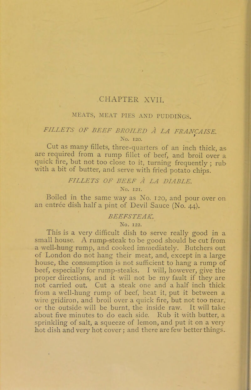 CHAPTER XVII. MEATS, MEAT PIES AND PUDDINGS. FILLETS OF BEEF BROILED A LA FRANCAISE. No. 120. Cut as many fillets, three-quarters of an inch thick, as are required from a rump fillet of beef, and broil over a quick fire, but not too close to it, turning frequently ; rub with a bit of butter, and serve with fried potato chips. FILLETS OF BEEF A LA DIABLE. No. 121. Boiled in the same way as No. 120, and pour over on an entree dish half a pint of Devil Sauce (No. 44). BEEFSTEAK. No. 122. This is a very difficult dish to serve really good in a small house. A rump-steak to be good should be cut from a well-hung rump, and cooked immediately. Butchers out of London do not hang their meat, and, except in a large house, the consumption is not sufficient to hang a rump of beef, especially for rump-steaks. I will, however, give the proper directions, and it will not be my fault if they are not carried out. Cut a steak one and a half inch thick from a well-hung rump of beef, beat it, put it between a wire gridiron, and broil over a quick fire, but not too near, or the outside will be burnt, the inside raw. It will take about five minutes to do each side. Rub it with butter, a sprinkling of salt, a squeeze of lemon, and put it on a very hot dish and very hot cover; and there are few better things.