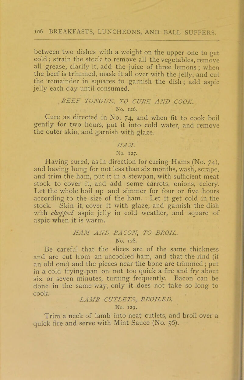 between two dishes with a weight on the upper one to get cold ; strain the stock to remove all the vegetables, remove all grease, clarify it, add the juice of three lemons; when the beef is trimmed, mask it all over with the jelly, and cut the remainder in squares to garnish the dish; add aspic jelly each day until consumed. , BEEF TONGUE, TO CURE AND COOK. No. 126. Cure as directed in No. 74, and when fit to cook boil gently for two hours, put it into cold water, and remove the outer skin, and garnish with glaze. HA M. No. 127. Having cured, as in direction for curing Hams (No. 74), and having hung for not less than six months, wash, scrape, and trim the ham, put it in a stewpan, with sufficient meat stock to cover it, and add some carrots, onions, celery. Let the whole boil up and simmer for four or five hours according to the size of the ham. Let it get cold in the stock. Skin it, cover it with glaze, and garnish the dish with chopped aspic jelly in cold weather, and square of aspic when it is warm. HAM AND BACON, TO BROIL. No. 12S. Be careful that the slices are of the same thickness and are cut from an uncooked ham, and that the rind (if an old one) and the pieces near the bone are trimmed; put in a cold frying-pan on not too quick a fire and fry about six or seven minutes, turning frequently. Bacon can be done in the same way, only it does not take so long to cook. LAMB CUTLETS, BROILED. No. 129. Trim a neck of lamb into neat cutlets, and broil over a quick fire and serve with Mint Sauce (No. 56).