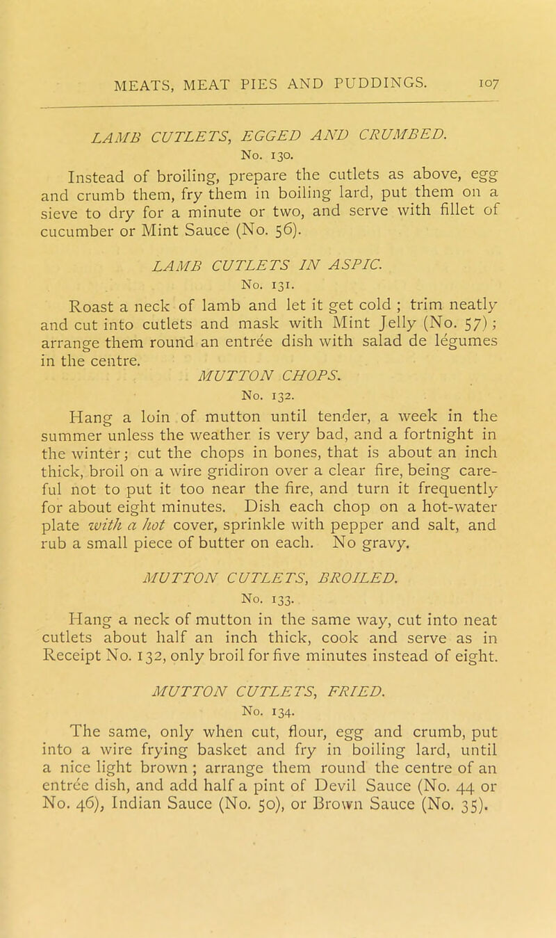 LAMB CUTLETS, EGGED AND CRUMBED. No. 130. Instead of broiling, prepare the cutlets as above, egg and crumb them, fry them in boiling lard, put them on a sieve to dry for a minute or two, and serve with fillet of cucumber or Mint Sauce (No. 56). LAMB CUTLETS IN ASDIC. No. 131. Roast a neck of lamb and let it get cold ; trim neatly and cut into cutlets and mask with Mint Jelly (No. 57); arrange them round an entree dish with salad de legumes in the centre. MUTTON CHOPS. No. 132. Hang a loin of mutton until tender, a week in the summer unless the weather is very bad, and a fortnight in the winter; cut the chops in bones, that is about an inch thick, broil on a wire gridiron over a clear fire, being care- ful not to put it too near the fire, and turn it frequently for about eight minutes. Dish each chop on a hot-water plate rcvith a hot cover, sprinkle with pepper and salt, and rub a small piece of butter on each. No gravy. MUTTON CUTLETS, BROILED. No. 133. Hang a neck of mutton in the same way, cut into neat cutlets about half an inch thick, cook and serve as in Receipt No. 132, only broil for five minutes instead of eight. MUTTON CUTLETS, FRIED. No. 134. The same, only when cut, flour, egg and crumb, put into a wire frying basket and fry in boiling lard, until a nice light brown ; arrange them round the centre of an entree dish, and add half a pint of Devil Sauce (No. 44 or No. 46), Indian Sauce (No. 50), or Brown Sauce (No. 35).