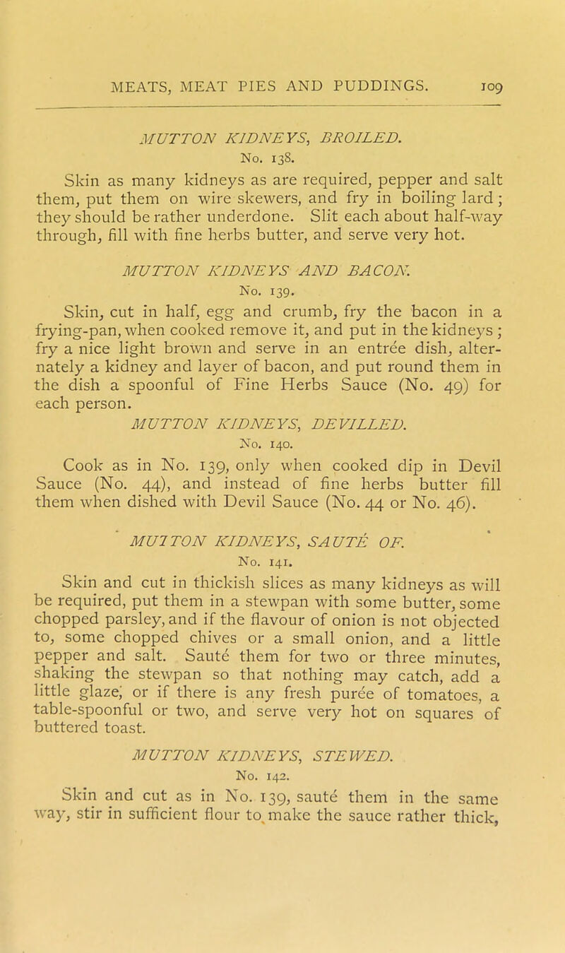 MUTTON KIDNEYS, BROILED. No. 138. Skin as many kidneys as are required, pepper and salt them, put them on wire skewers, and fry in boiling lard ; they should be rather underdone. Slit each about half-way through, fill with fine herbs butter, and serve very hot. MUTTON KIDNEYS AND BA CO A7. No. 139. Skin, cut in half, egg and crumb, fry the bacon in a frying-pan, when cooked remove it, and put in the kidneys ; fry a nice light brown and serve in an entree dish, alter- nately a kidney and layer of bacon, and put round them in the dish a spoonful of Fine Herbs Sauce (No. 49) for each person. MUTTON KIDNEYS, DEVILLED. No. 140. Cook as in No. 139, only when cooked dip in Devil Sauce (No. 44), and instead of fine herbs butter fill them when dished with Devil Sauce (No. 44 or No. 46). MU 1 TON KIDNEYS, SAUTE OF. No. 141. Skin and cut in thickish slices as many kidneys as will be required, put them in a stewpan with some butter, some chopped parsley, and if the flavour of onion is not objected to, some chopped chives or a small onion, and a little pepper and salt. Saute them for two or three minutes, shaking the stewpan so that nothing may catch, add a little glaze, or if there is any fresh puree of tomatoes, a table-spoonful or two, and serve very hot on squares of buttered toast. MUTTON KIDNEYS, STEWED. No. 142. Skin and cut as in No. 139, saute them in the same way, stir in sufficient flour to, make the sauce rather thick,