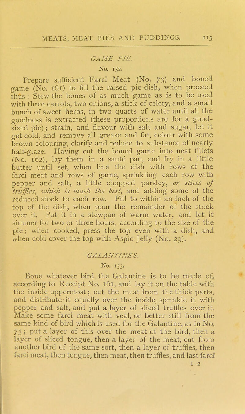 GAME PIE. No. 152. Prepare sufficient Farci Meat (No. 73) and boned game (No. 161) to fill the raised pie-dish, when proceed thus : Stew the bones of as much game as is to be used with three carrots, two onions, a stick of celery, and a small bunch of sweet herbs, in two quarts of water until all the goodness is extracted (these proportions are for a good- sized pie); strain, and flavour with salt and sugar, let it get cold, and remove all grease and fat, colour with some brown colouring, clarify and reduce to substance of nearly half-glaze. Having cut the boned game into neat fillets (No. 162), lay them in a saute pan, and fry in a little butter until set, when line the dish with rows of the farci meat and rows of game, sprinkling each row with pepper and salt, a little chopped parsley, or slices of truffles, which is much the best, and adding some of the reduced stock to each row. Fill to within an inch of the top of the dish, when pour the remainder of the stock over it. Put it in a stewpan of warm water, and let it simmer for two or three hours, according to the size of the pie ; when cooked, press the top even with a dish, and when cold cover the top with Aspic Jelly (No. 29). GALANTINES. No. 153. Bone whatever bird the Galantine is to be made of, according to Receipt No. 161, and lay it on the table with the inside uppermost; cut the meat from the thick parts, and distribute it equally over the inside, sprinkle it with pepper and salt, and put a layer of sliced truffles over it. Make some farci meat with veal, or better still from the same kind of bird which is used for the Galantine, as in No. 73; put a layer of this over the meat of the bird, then a layer of sliced tongue, then a layer of the meat, cut from another bird of the same sort, then a layer of truffles, then farci meat, then tongue, then meat, then truffles, and last farci 1 2