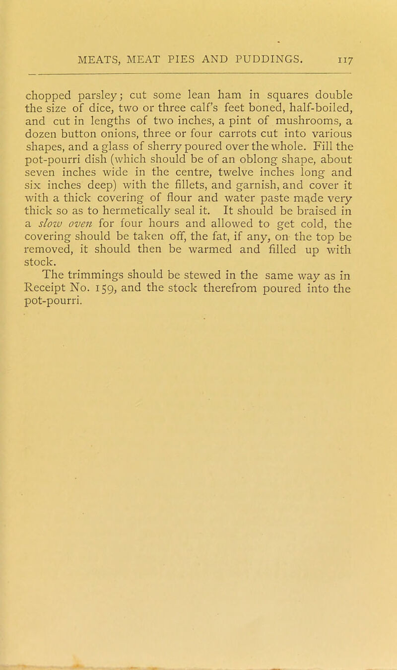 chopped parsley; cut some lean ham in squares double the size of dice, two or three calf’s feet boned, half-boiled, and cut in lengths of two inches, a pint of mushrooms, a dozen button onions, three or four carrots cut into various shapes, and a glass of sherry poured over the whole. Fill the pot-pourri dish (which should be of an oblong shape, about seven inches wide in the centre, twelve inches long and six inches deep) with the fillets, and garnish, and cover it with a thick covering of flour and water paste made very thick so as to hermetically seal it. It should be braised in a sloiv oven for four hours and allowed to get cold, the covering should be taken off, the fat, if any, on the top be removed, it should then be warmed and filled up with stock. The trimmings should be stewed in the same way as in Receipt No. 159, and the stock therefrom poured into the pot-pourri.