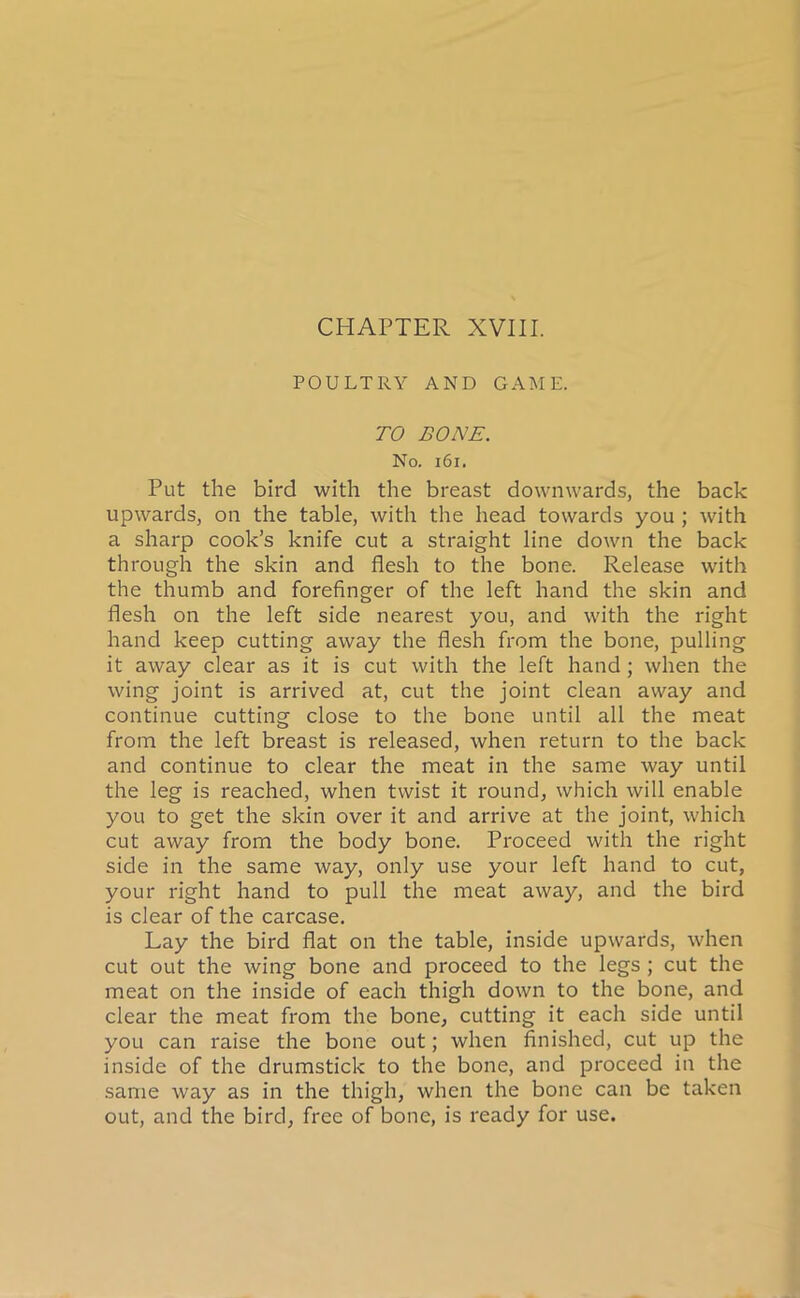 CHAPTER XVIII. POULTRY AND GAME. TO BONE. No. 161. Put the bird with the breast downwards, the back upwards, on the table, with the head towards you ; with a sharp cook’s knife cut a straight line down the back through the skin and flesh to the bone. Release with the thumb and forefinger of the left hand the skin and flesh on the left side nearest you, and with the right hand keep cutting away the flesh from the bone, pulling it away clear as it is cut with the left hand; when the wing joint is arrived at, cut the joint clean away and continue cutting close to the bone until all the meat from the left breast is released, when return to the back and continue to clear the meat in the same way until the leg is reached, when twist it round, which will enable you to get the skin over it and arrive at the joint, which cut away from the body bone. Proceed with the right side in the same way, only use your left hand to cut, your right hand to pull the meat away, and the bird is clear of the carcase. Lay the bird flat on the table, inside upwards, when cut out the wing bone and proceed to the legs ; cut the meat on the inside of each thigh down to the bone, and clear the meat from the bone, cutting it each side until you can raise the bone out; when finished, cut up the inside of the drumstick to the bone, and proceed in the same way as in the thigh, when the bone can be taken out, and the bird, free of bone, is ready for use.