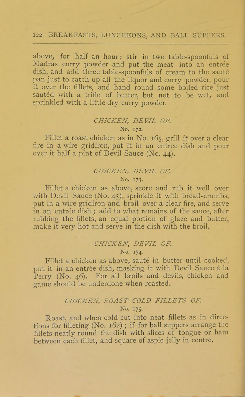 above, for half an hour; stir in two table-spoonfuls of Madras curry powder and put the meat into an entree dish, and add three table-spoonfuls of cream to the saute pan just to catch up all the liquor and curry powder, pour it over the fillets, and hand round some boiled rice just sauted with a trifle of butter, but not to be wet, and sprinkled with a little dry curry powder. CHICKEN, DEVIL OF. No. 172. Fillet a roast chicken as in No. 165, grill it over a clear fire in a wire gridiron, put it in an entree dish and pour over it half a pint of Devil Sauce (No. 44). CHICKEN, DEVIL OF. No. 173. Fillet a chicken as above, score and rub it well over with Devil Sauce (No. 45), sprinkle it with bread-crumbs, put in a wire gridiron and broil over a clear fire, and serve in an entree dish ; add to what remains of the sauce, after rubbing the fillets, an equal portion of glaze and butter, make it very hot and serve in the dish with the broil. CHICKEN, DEVIL OF. No. 174. Fillet a chicken as above, saute in butter until cooked, put it in an entree dish, masking it with Devil Sauce a la Perry (No. 46). For all broils and devils, chicken and game should be underdone when roasted. O CHICKEN, ROAST COLD FILLETS OF. No. 175. Roast, and when cold cut into neat fillets as in direc- tions for filleting (No. 162); if for ball suppers arrange the fillets neatly round the dish with slices of tongue or ham between each fillet, and square of aspic jelly in centre.