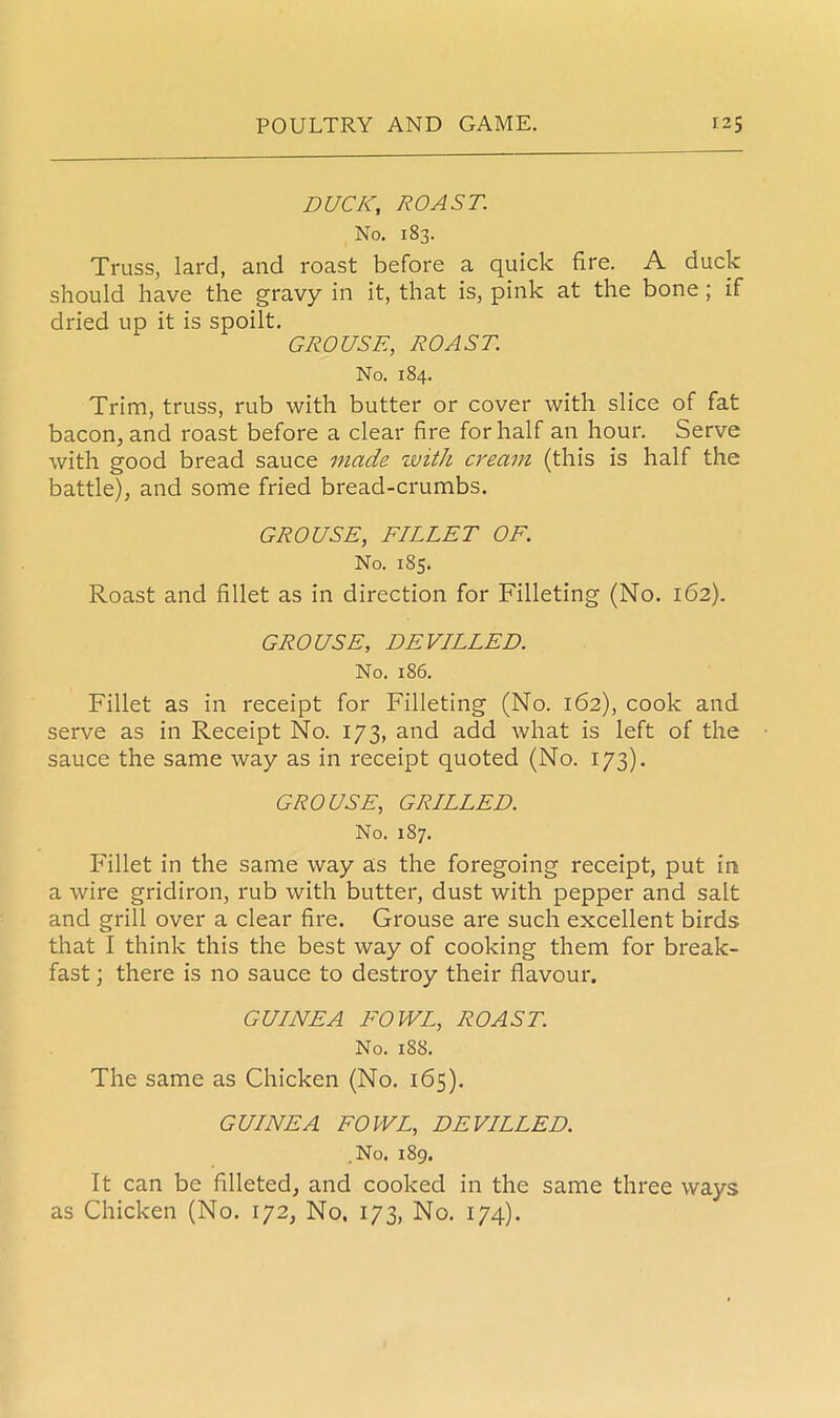 DUCK; ROAST. No. 183. Truss, lard, and roast before a quick fire. A duck should have the gravy in it, that is, pink at the bone ; if dried up it is spoilt. GROUSE, ROAST. No. 184. Trim, truss, rub with butter or cover with slice of fat bacon, and roast before a clear fire for half an hour. Serve with good bread sauce made zvith cream (this is half the battle), and some fried bread-crumbs. GROUSE, FILLET OF. No. 185. Roast and fillet as in direction for Filleting (No. 162). GROUSE, DEVILLED. No. 186. Fillet as in receipt for Filleting (No. 162), cook and serve as in Receipt No. 173, and add what is left of the sauce the same way as in receipt quoted (No. 173). GROUSE, GRILLED. No. 1S7. Fillet in the same way as the foregoing receipt, put in a wire gridiron, rub with butter, dust with pepper and salt and grill over a clear fire. Grouse are such excellent birds that I think this the best way of cooking them for break- fast ; there is no sauce to destroy their flavour. GUINEA FOWL, ROAST. No. 188. The same as Chicken (No. 165). GUINEA FOWL, DEVILLED. No. 189. It can be filleted, and cooked in the same three wajrs as Chicken (No. 172, No, 173, No. 174).