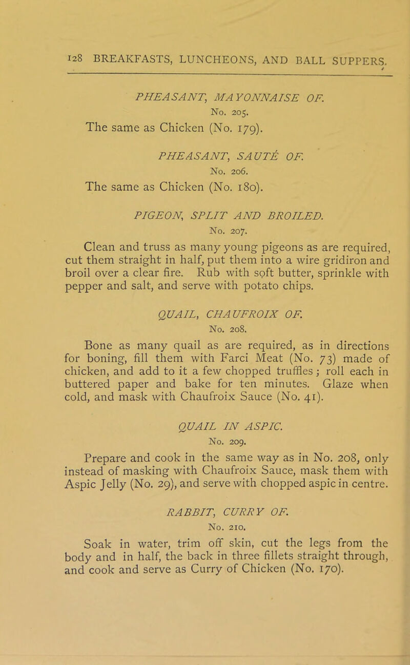 PHEASANT, MAYONNAISE OF. No. 205. The same as Chicken (No. 179). PHEASANT, SAUT& OF. No. 206. The same as Chicken (No. 180). PIGEON.; SPLIT AND BROILED. No. 207. Clean and truss as many young pigeons as are required, cut them straight in half, put them into a wire gridiron and broil over a clear fire. Rub with soft butter, sprinkle with pepper and salt, and serve with potato chips. QUAIL, CHAU FRO IX OF. No. 208. Bone as many quail as are required, as in directions for boning, fill them with Farci Meat (No. 73) made of chicken, and add to it a few chopped truffles; roll each in buttered paper and bake for ten minutes. Glaze when cold, and mask with Chaufroix Sauce (No. 41). QUAIL IN ASPIC. No. 209. Prepare and cook in the same way as in No. 208, only instead of masking with Chaufroix Sauce, mask them with Aspic Jelly (No. 29), and serve with chopped aspic in centre. RABBIT, CURRY OF. No. 210. Soak in water, trim off skin, cut the legs from the body and in half, the back in three fillets straight through, and cook and serve as Curry of Chicken (No. 170).