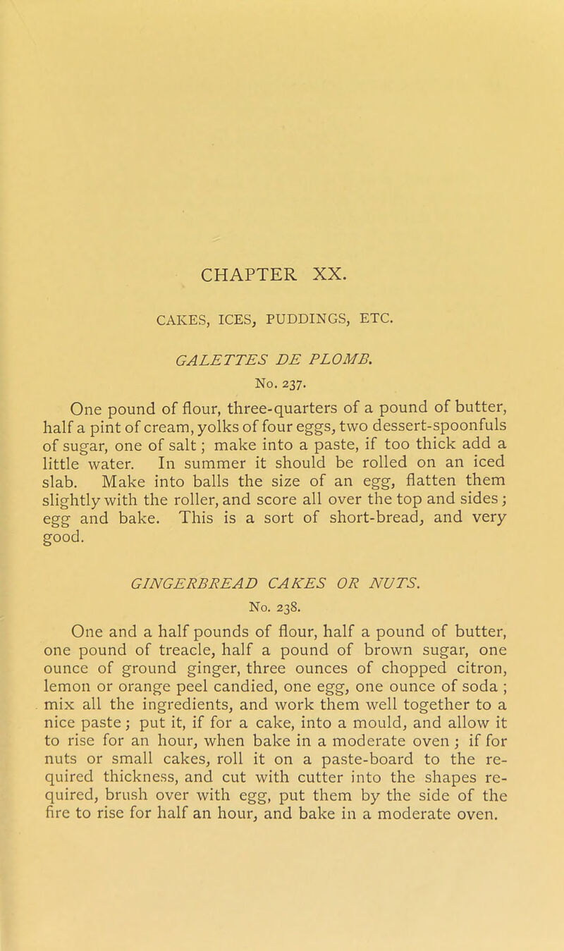 CAKES, ICES, PUDDINGS, ETC. GALETTES DE PLOMB. No. 237. One pound of flour, three-quarters of a pound of butter, half a pint of cream, yolks of four eggs, two dessert-spoonfuls of sugar, one of salt; make into a paste, if too thick add a little water. In summer it should be rolled on an iced slab. Make into balls the size of an egg, flatten them slightly with the roller, and score all over the top and sides; egg and bake. This is a sort of short-bread, and very good. GINGERBREAD CAKES OR NUTS. No. 238. One and a half pounds of flour, half a pound of butter, one pound of treacle, half a pound of brown sugar, one ounce of ground ginger, three ounces of chopped citron, lemon or orange peel candied, one egg, one ounce of soda ; mix all the ingredients, and work them well together to a nice paste; put it, if for a cake, into a mould, and allow it to rise for an hour, when bake in a moderate oven ; if for nuts or small cakes, roll it on a paste-board to the re- quired thickness, and cut with cutter into the shapes re- quired, brush over with egg, put them by the side of the fire to rise for half an hour, and bake in a moderate oven.