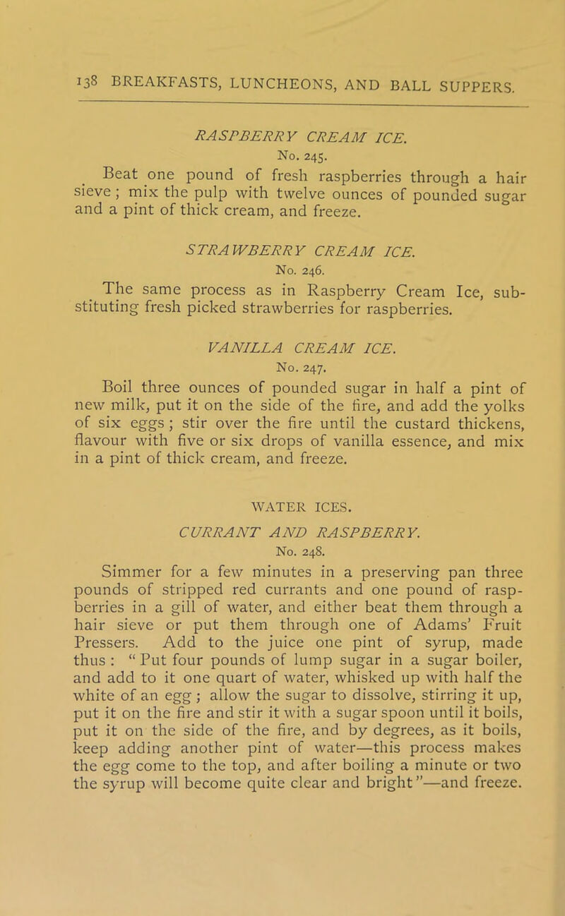 RASPBERRY CREAM ICE. No. 245. Beat one pound of fresh raspberries through a hair sieve ; mix the pulp with twelve ounces of pounded sugar and a pint of thick cream, and freeze. STRAWBERRY CREAM ICE. No. 246. The same process as in Raspberry Cream Ice, sub- stituting fresh picked strawberries for raspberries. VANILLA CREAM ICE. No. 247. Boil three ounces of pounded sugar in half a pint of new milk, put it on the side of the fire, and add the yolks of six eggs ; stir over the fire until the custard thickens, flavour with five or six drops of vanilla essence, and mix in a pint of thick cream, and freeze. WATER ICES. CURRANT AND RASPBERRY. No. 248. Simmer for a few minutes in a preserving pan three pounds of stripped red currants and one pound of rasp- berries in a gill of water, and either beat them through a hair sieve or put them through one of Adams’ Fruit Pressers. Add to the juice one pint of syrup, made thus : “Put four pounds of lump sugar in a sugar boiler, and add to it one quart of water, whisked up with half the white of an egg ; allow the sugar to dissolve, stirring it up, put it on the fire and stir it with a sugar spoon until it boils, put it on the side of the fire, and by degrees, as it boils, keep adding another pint of water—this process makes the egg come to the top, and after boiling a minute or two the syrup will become quite clear and bright ”—and freeze.