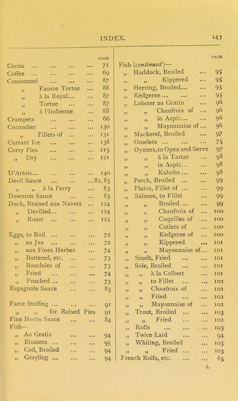 PAGE PAGE Cocoa ... 71 Fish (continued)— Coffee ... 69 33 Haddock, Broiled ... 95 Consomme ... 87 99 „ Kippered ... 95 „ Fausse Tortue ... 88 33 Herring, Broiled... ... 95 „ h la Royal... ... 87 99 Kedgeree ... 95 „ Tortue ... 87 33 Lobster au Gratin ... 96 „ a l’lndienne ... 88 33 „ Chaufroix of ... 96 Crumpets ... 66 99 „ in Aspic... 96 Cucumber ... 130 33 „ Mayonnaise of 96 „ Fillets of ... ... 131 33 Mackerel, Broiled 97 Currant Ice ... 138 33 Omelets 75 Curry Pies ... 115 33 Oysters,to Open and Serve 97 » Dfy ... 121 33 „ a la Tartar 98 33 „ in Aspic... 98 D’Artois ... 140 33 „ Kabobs ... 98 Devil Sauce ...82,83 33 Perch, Broiled ... 99 „ „ a la Perry ... 83 33 Plaice, Fillet of ... ... 99 Downton Sauce ... 83 99 Salmon, to Fillet ... 99 Duck, Braised aux Navets ... 124 33 „ Broiled ... 99 „ Devilled ... 124 33 „ Chaufroix of ... 100 „ Roast ... 125 33 „ Coquilles of 100 33 „ Cutlets of ... 100 Eggs, to Boil ... 72 33 „ Kedgeree of ... 100 „ au Jus ... 72 33 ,, Kippered • •• IOI „ aux Fines Herbes ... 74 33 „ Mayonnaise of... IOI „ Buttered, etc. ... - 73 99 Smelt, Fried IOI „ Bouchees of ... 73 33 Sole, Broiled IOI „ Fried ... 74 33 „ h la Colbert IOI „ Poached - 73 33 „ to Fillet 102 Espagnole Sauce ... 83 99 „ Chaufroix of ... 102 33 „ Fried 102 Farce Stuffing ... 91 33 „ Mayonnaise of ... 102 „ „ for Raised Pies 91 33 Trout, Broiled ... ... 103 Fine Herbs Sauce • •• 84 3> „ Fried 102 Fish- 99 Rolls % 103 „ Au Gratin ... 94 99 Twice Laid ... 94 „ Bloaters ... 95 33 Whiting, Broiled ... 103 ,, Cod, Broiled ... 94 99 „ Fried ... 103 „ Grayling ... 94 French Rolls, etc. ... 65 L