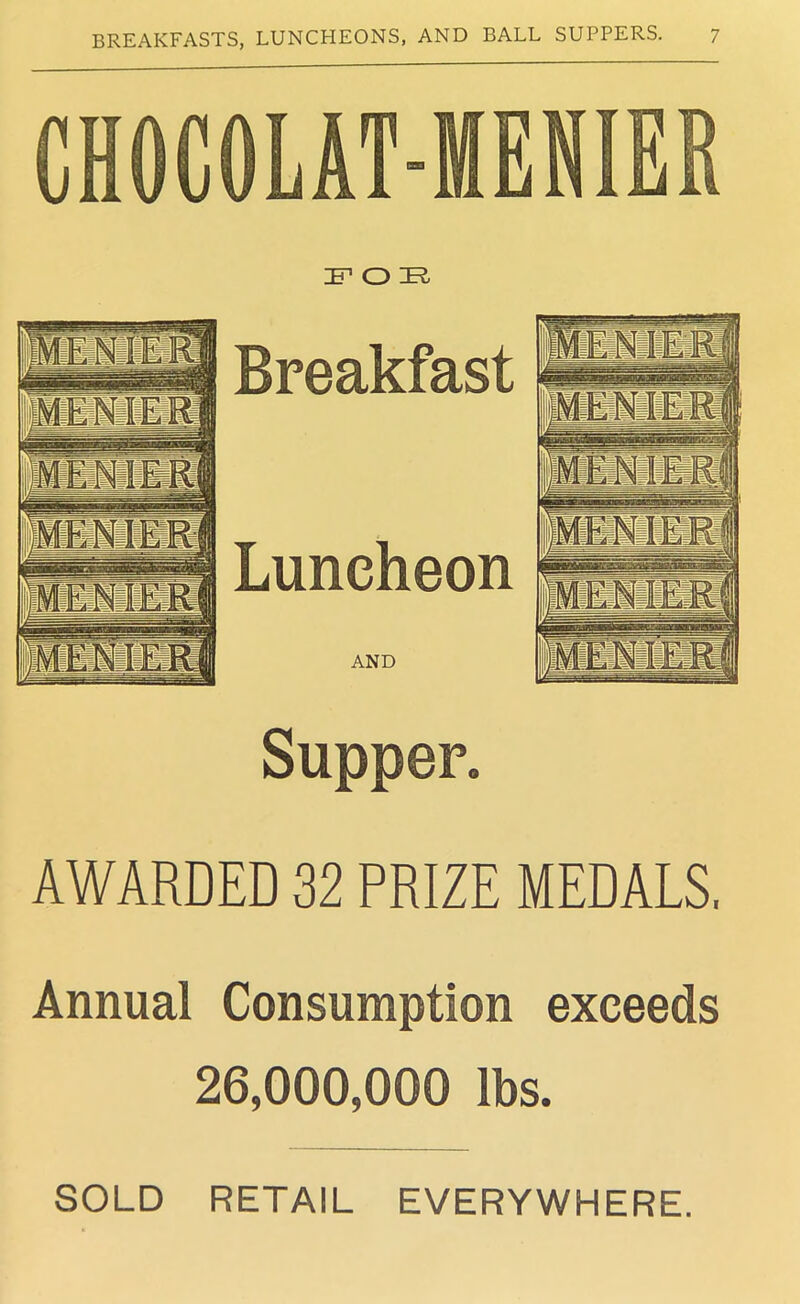 CHOCOLAT-MENIER FOE Breakfast itENlERj MENSEi-1,! it i i,; iipj' 'Ulllllllllj II Mmad 'menierJ Luncheon f wSku AND Supper. AWARDED 32 PRIZE MEDALS, Annual Consumption exceeds 26,000,000 lbs. SOLD RETAIL EVERYWHERE.