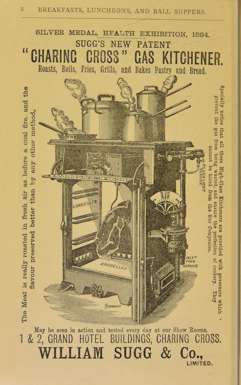 The Meat is really roasted in fresh air as before a coal fire, and the flavour preserved better than by any other method. SILVER MEDAL,_ HEALTH EXHIBITION, 1884. SUGG’S NEW PATENT “CHARING CROSS” GAS KITCHENER. Roasts, Boils, Fries, Grills, and Bakes Pastry and Bread. Ui © •cs £• t-i p CO ^ Sg &S- CD CD <jq & P uj P cr • ^ < t? p C2- pen ? ^ rt- » © © O ^ a ■ - P „ cn P CO o P B b. a ° tr- O pj © _ *-l » O © © m -t jjj O ® £ •g 8? ZD ►-*» “ w ® O £. o < - ■» o o t^oq © © ►* < ^ © * *-* 03 © *< $ ts May be seen in action and tested every day at our Show Booms, 1 & 2, GRAND HOTEL BUILDINGS, CHARING CROSS. WILLIAM SUGG & Co., LIMITED.