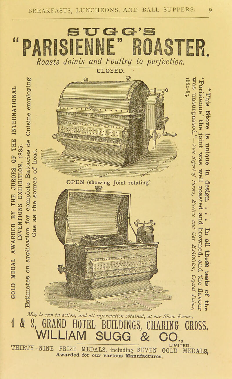 Roasts Joints and Poultry to perfection. CLOSED. ~ l-J c 55 o EH <3 55 « w EH 25 >—( w ffi Eh t ft o cl gi 05 6 >-3 W w Eh Jx w o ft Q 05 <! £ oa ►—< Ed E*! w C/2 2; o >—i H 55 ft E> < Q 05 E O H O O bo d • rH P>> O ft a ® ® d •rH GQ •rH d O 'd m ® • »H ® +3 -P c6 W ® ® -P ® rd o ® o P d o m d ® O rd O -p p m eg « d d .2 & d o ft ft e3 d o ® ® -p -P m H CO CO <b v & CO O0 jH p 05 d hd d h*■ CD P* CD ® d P •O ® 03 SB ” ct~ ~ *■ o p* < - ® 05 05 CD a, ft . • P—I • h< ,-0 OB s. P rj ^P 3 S' d d 05 ® g* hi & $ ~ ft |i 2 o 2. d aq 3-P ® ft • d ' P , ft a* j 31 3 p ® ft d p ft e+ P' ffi Pa d < O d rf- tr a S CD P ® cf- m o Pi p- F 0 May be seen in action, and all information obtained, at our Show Rooms, 1 & 2, GRAND HOTEL BUILDINGS, CHARING CROSS. WILLIAM SUGG & CO., THIRTY-NINE PRIZE MEDALS, including SEVEN GOLD MEDALS Awarded for our various Manufactures.