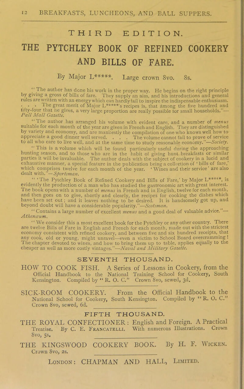 THIRD EDITION. THE PYTCHLEY BOOK OF REFINED COOKERY AND BILLS OF FARE. By Major L*****-. Large crown 8vo. 8s.  The author has done his work in the proper way. He begins on the right principle by giving a gross of bills of fare. They supply an aim, and his introductions and general rules are written with an energy which can hardly fail to inspire the indispensable enthusiasm. • ■ • The great merit of Major L*****'s recipes is, that among the five hundred and lilty-four that he gives, a very large proportion are really possible tor small households.— Pall Mall Gazette. “The author has arranged his volume with evident care, and a number of menus suitable for each month of the year are given in French and English. They are distinguished by variety and economy, and are maniiestly the compilation of one who knows well how to appreciate a good dinner well served. . . . The volume cannot fail to prove of service to all who care to live well, and at the same time to study reasonable economy.”—Society. “ This is a volume which will be found particularly useful during the approaching hunting season, and to those who are in the habit of giving hunt breakfasts or similar parties it will be invaluable. The author deals with the subject of cookery in a lucid and exhaustive manner, a special feature in the publication being a collection of ‘ bills of fare,' which comprises twelve for each month of the year. ‘ Wines and their service ‘ are also dealt with.Sportsman. ‘The Pytchley Book of Refined Cookery and Bills of Fare,’ by Major L*****, is evidently the production of a man who has studied the gastronomic art with great interest. The book opens with a number of menus in French and in English, twelve for each month, and then goes on to give, shortly and clearly, the recipes for cooking the dishes which have been set out; and it leaves nothing to be desired. It is handsomely got up, and beyond doubt will have a considerable popularity.—Scotsman. “ Contains a large number of excellent menus and a good deal of valuable advice.”— A thenceum. ‘' We consider this a most excellent book for the Pytchley or any other country. There are twelve Bills of Fare in English and French for each month, made out with the strictest economy consistent with refined cookery, and between five and six hundred receipts, that any cook, old or young, might unravel—even a victim to School Board overcramming! The chapter devoted to wines, and how to bring them up to table, applies equally to the cheaper as well as more costly vintages.”—Naval and Military Gazette. SEVENTH THOUSAND. HOW TO COOK FISH. A Series of Lessons in Cookery, from the Official Handbook to the National Training School for Cookery, South Kensington. Compiled by “ R. O. C.” Crown 8vo, sewed, 3d. SICK-ROOM COOKERY. From the Official I-Iandbook to the National School for Cookery, South Kensington. Compiled by “ R. O. C.’’ Crown 8vo, sewed, 6d. FIFTH THOUSAND. THE ROYAL CONFECTIONER: English and Foreign. A Practical Treatise. By C. E. Francatelli. With numerous Illustrations. Crown 8vo, 5s. THE KINGSWOOD COOKERY BOOK. By H. F. Wicken. Crown 8vo, 2s. ___