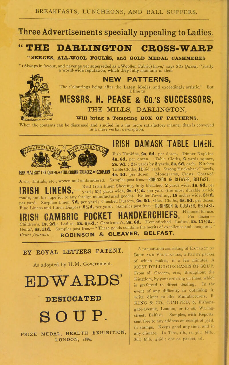 Three Advertisements specially appealing to Ladies. “ THE DARLING-TON CROSS-WARP “SERGES, ALL-WOOL FOUIdfcS, and GOLD MEDAL CASHMERES “ (Always in favour, and never as yet superseded as a Woollen Fabric) have, says The Queen, “justly a world-wide reputation, which they fully maintain in their NEW PATTERNS, The Colourings being after the Latest Modes, and exceedingly artistic.” But a line to MESSRS. H. PEASE & Co.’S SUCCESSORS, THE MILLS, DARLINGTON, Will bring a Tempting BOX OF PATTERNS, When the contents can be discussed and studied in a far more satisfactory manner than is conveyed in a mere verbal description. HER MAIESIYTHEQUEENa-oTHECRDHH PRIMES of cemau IRISH DAMASK TABLE LINEN. Fish Napkins, 2s. 6d. per dozen. Dinner Napkins is. 6d. per dozen. Table Cloths, 2 yards square, 2s. 9d. ; 2)4 yards by 3 yards, 5s. 6d. each. Kitchen Table Cloths, 11)4cl. each. Strong Huckaback Towels, 4s. id. per dozen. Monograms, Crests, Coats-of- Arrns, Initials, etc., woven and embroidered. Samples post free. ROBINSON & CLEAVER, BELFAST. ..... . , r .. o Real Irish Linen Sheeting, fully bleached, 2 yards wide, Is. 8d. per lKISH LIN tNo. yard ; 2)4 yards wide, 2S. 4>4d. per yard (the most durable article made and far superior to any foreign manufactured goods). Roller Towelling, 18 inches wide, 3)-d. per yard. Surplice Linen, 7d. per yard ; Checked Dusters, 2S. 6d., Glasc Cloths, 4s. 6d. per dozen. Fine Linens and Linen Diapers, 8)4d. per yard. Samples post free.-ROBINSON & CLEAVER, BELFAST. IRISH CAMBRIC POCKET HANDKERCHIEFS.;^- Children’s. Is. 2d.; Ladies’, 2s. 4)4d.; Gentlemens, 3s. 6d. Hem-stitched-Lad.es, 2s. 11)4*.; Gents’, 4s. lid. Samples post free.-“ These goods combine the merits of excellence and cheapness. Court Journal. ROBINSON & CLEAVER, BELFAST. BY ROYAL LETTERS PATENT. As adopted by H.M. Government. EDWARDS’ DESICCATED SOUP. PRIZE MEDAL, HEALTH EXHIBITION, LONDON, 1884. A preparation consisting of Extract of Beef and Vegetables, a Penny packet of which makes, in a few minutes, A MOST DELICIOUS BASIN OF SOUP. From all Grocers, etc., throughout the Kingdom, by your ordering on them, which is preferred to direct dealing. In the event of any difficulty in obtaining it, write direct to the Manufacturers, F. KING & CO., LIMITED, 6, Bishops- gate-avenue, London, or to 26, Waring- street, Belfast. Samples, with Reports, sent free to any address on receipt of ?)4d. in stamps. Keeps good any time, and in any climate. In Tins, rib., is. 3d.; J41b., 8d.; lb., 4'4d.; one oz. packet, td.