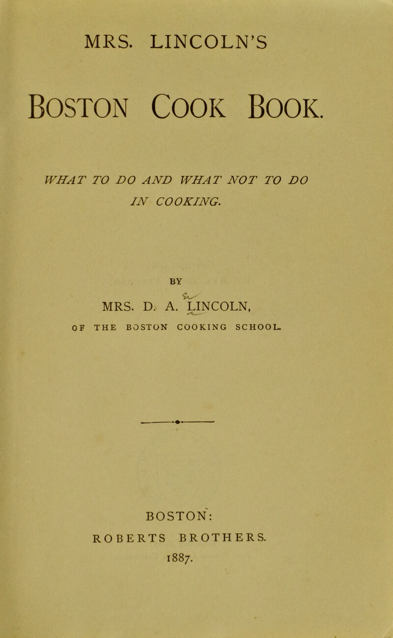 MRS. LINCOLN’S Boston Cook Book. WHAT TO DO AND WHAT NOT TO DO IN COOKING. BY MRS. D. A. U^NCOLN, OF THE BOSTON COOKING SCHOOL. BOSTON: ROBERTS BROTHERS. 1887.