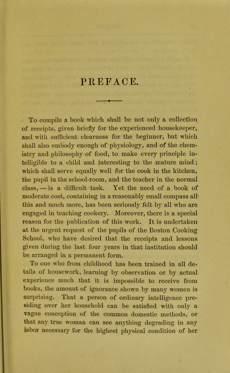 PREFACE. To compile a book which shall be not only a collection of receipts, given briefly for the experienced housekeeper, and with sufficient clearness for the beginner, but which shall also embody enough of physiology, and of the chem- istry^ and philosophy of food, to make every principle in- telligible to a child and interesting to the mature mind; which shall serve equally well for the cook in the kitchen, the pupil in the school-room, and the teacher in the normal class, — is a difficult task. Yet the need of a book of moderate cost, containing in a reasonably small compass alh this and much more, has been seriously felt by^ all who are engaged in teaching cookery. Moreover, there is a special reason for the publication of this work. It is undertaken at the urgent request of the pupils of the Boston Cooking School, who have desired that the receipts and lessons given during the last four y’ears in that institution should be arranged in a permanent form. To one who from childhood has been trained in all de- tails of housework, learning by observation or by actual experience much that it is impossible to receive from books, the amount of ignorance shown by many women is surprising. That a person of ordinary intelligence pre- siding over her household can be satisfied with only a vague conception of the common domestic methods, or that any true woman can see anything degrading in any labor necessary for the highest physical condition of her