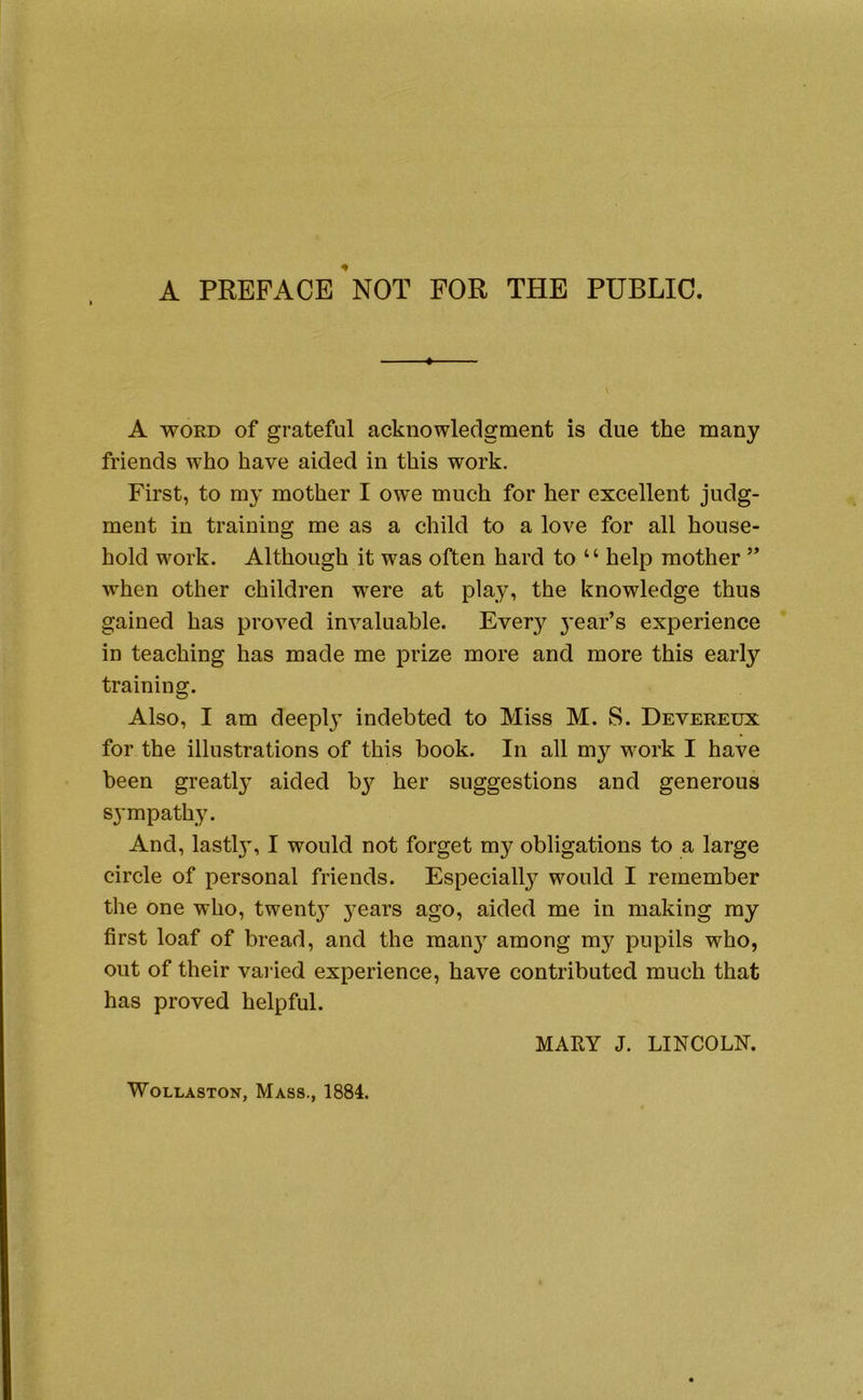 A PREFACE NOT FOR THE PUBLIC. ♦ A WORD of grateful acknowledgment is due the many friends who have aided in this work. First, to my mother I ow^e much for her excellent judg- ment in training me as a child to a love for all house- hold work. Although it was often hard to “ help mother ” when other children were at play, the knowledge thus gained has proved invaluable. Every 3’ear’s experience in teaching has made me prize more and more this early training. Also, I am deeplj’ indebted to Miss M. S. Devereux for the illustrations of this book. In all my work I have been greatl}^ aided bj^ her suggestions and generous sympathy. And, lastl}’, I would not forget my obligations to a large circle of personal friends. Especiall}^ would I remember the one who, twenty- j’ears ago, aided me in making my first loaf of bread, and the man}’’ among my pupils who, out of their varied experience, have contributed much that has proved helpful. MARY J. LINCOLN. Wollaston, Mass., 1884.