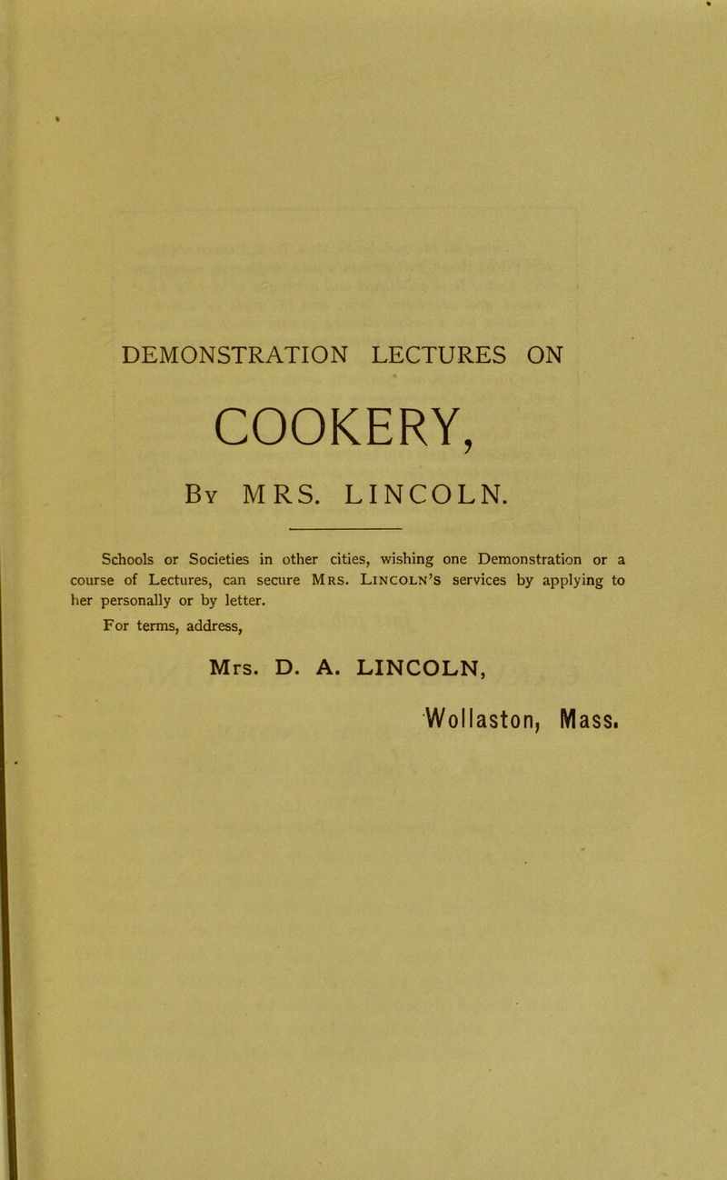 DEMONSTRATION LECTURES ON COOKERY, By MRS. LINCOLN. Schools or Societies in other cities, wishing one Demonstration or a course of Lectures, can secure Mrs. Lincoln’s services by applying to her personally or by letter. For terms, address, Mrs. D. A. LINCOLN,