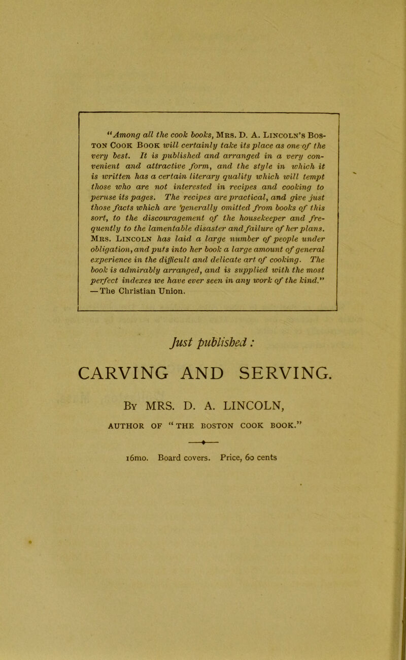 1 Among all the cook books, Mrs. D. A. Lincoln’s Bos- ton Cook Book will certainly take its place as erne of the very best. It is published and ari'anged in a very con- venient and attractive form, and the style in which it is written has a certain literary quality which will tempt those who are not interested in recipes and cooking to peruse its pages. The recipes are practical, and give just those facts which are 'generally omitted from books of this sort, to the discouragement of the housekeeper and fre- quently to the lamentable disaster and failure of her plans. Mrs. Lincoln has laid a large number of people under obligation, and puts into her book a large amount of general experience in the difficult and delicate art of cooking. The book is admirably arranged, and is supplied with the most perfect indexes we have ever seen in any work of the kind. — The Christian Union. Just published: CARVING AND SERVING. By MRS. D. A. LINCOLN, AUTHOR OF “ THE BOSTON COOK BOOK.” ♦ i6mo. Board covers. Price, 6o cents