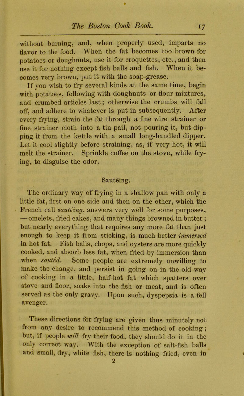 without burning, and, when properly used, imparts no flavor to the food. When the fat becomes too brown for potatoes or doughnuts, use it for croquettes, etc., and then use it for nothing except fish balls and fish. When it be- comes verj’ brown, put it with the soap-grease. If you wish to fiy several kinds at the same time, begin with potatoes, following with doughnuts or flour mixtures, and crumbed articles last; otherwise the crumbs will fall off, and adhere to whatever is put in subsequently. After eveiy frying, strain the fat through a fine wire strainer or fine strainer cloth into a tin pail, not pouring it, but dip- ping it from the kettle with a small long-handled dipper. Let it cool slightW before straining, as, if very hot, it will melt the strainer. Sprinkle coffee on the stove, while fry- ing, to disguise the odor. Sauteing. The ordinar}^ wa}’ of frying in a shallow pan with only a little fat, first on one side and then on the other, which the French call sauteing^ answers veiy well for some purposes, — omelets, fried cakes, and many things browned in butter ; but nearl}’^ ever}'thing that requires any more fat than just enough to keep it from sticking, is much better immersed in hot fat. Fish balls, chops, and 03*sters are more quickly cooked, and absorb less fat, when fried by immersion than when sauted. Some people are extremely unwilling to make the change, and persist in going on in the old way of cooking in a little, half-hot fat which spatters over stove and floor, soaks into the fish or meat, and is often served as the only gravy. Upon such, dyspepsia is a fell avenger. These directions for frying are given thus minutely not from any desire to recommend this method of cooking; but, if people will fry their food, they should do it in the only correct wa}\ With the exception of salt-fish balls and small, dry, white fish, there is nothing fried, even in 2