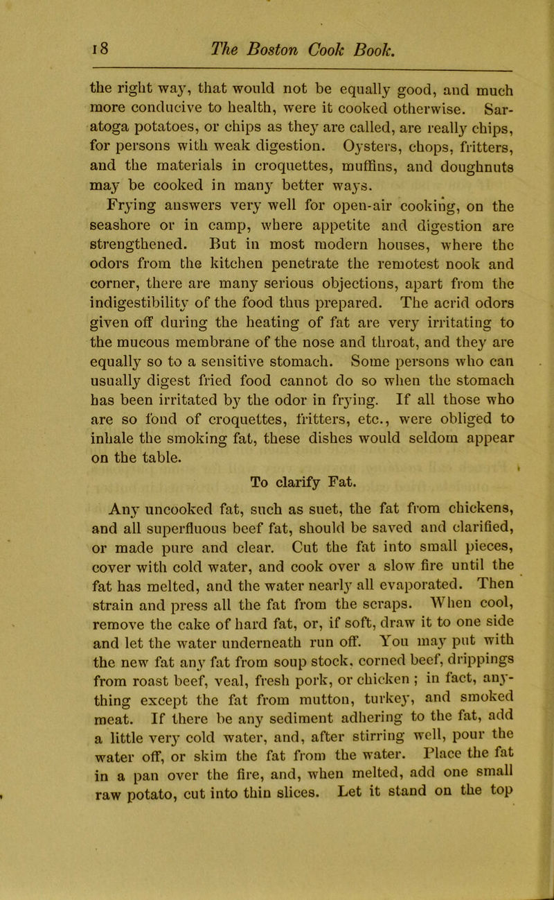 the right way, that would not be equally good, and much more conducive to health, were it cooked otherwise. Sar- atoga potatoes, or chips as they are called, are really chips, for persons with weak digestion. Oysters, chops, fritters, and the materials in croquettes, muffins, and doughnuts may be cooked in manj' better ways. Frying answers very well for open-air cooking, on the seashore or in camp, where appetite and digestion are strengthened. But in most modern houses, where the odors from the kitchen penetrate the remotest nook and corner, there are many serious objections, apart from the indigestibility of the food thus prepared. The acrid odors given off during the heating of fat are very irritating to the mucous membrane of the nose and throat, and they are equally so to a sensitive stomach. Some persons who can usually digest fried food cannot do so wlien the stomach has been irritated b}^ the odor in fr3ung. If all those who are so fond of croquettes, fritters, etc., were obliged to inhale the smoking fat, these dishes would seldom appear on the table. To clarify Fat. All}' uncooked fat, such as suet, the fat from chickens, and all superfluous beef fat, should be saved and clarified, or made pure and clear. Cut the fat into small pieces, cover with cold water, and cook over a slow fire until the fat has melted, and the water nearl}- all evaporated. Then strain and press all the fat from the scraps. Wlien cool, remove the cake of hard fat, or, if soft, draw it to one side and let the water underneath run off. You ma\’’ put with the new fat an\^ fat from soup stock, corned beef, drippings from roast beef, veal, fresh pork, or chicken ; in fact, au}'- thing except the fat from mutton, turke}^ and smoked meat. If there be any sediment adhering to the fat, add a little ver}’ cold water, and, after stirring well, pour the water off, or skim the fat from the water. Place the fat in a pan over the fire, and, when melted, add one small raw potato, cut into thin slices. Let it stand on the top