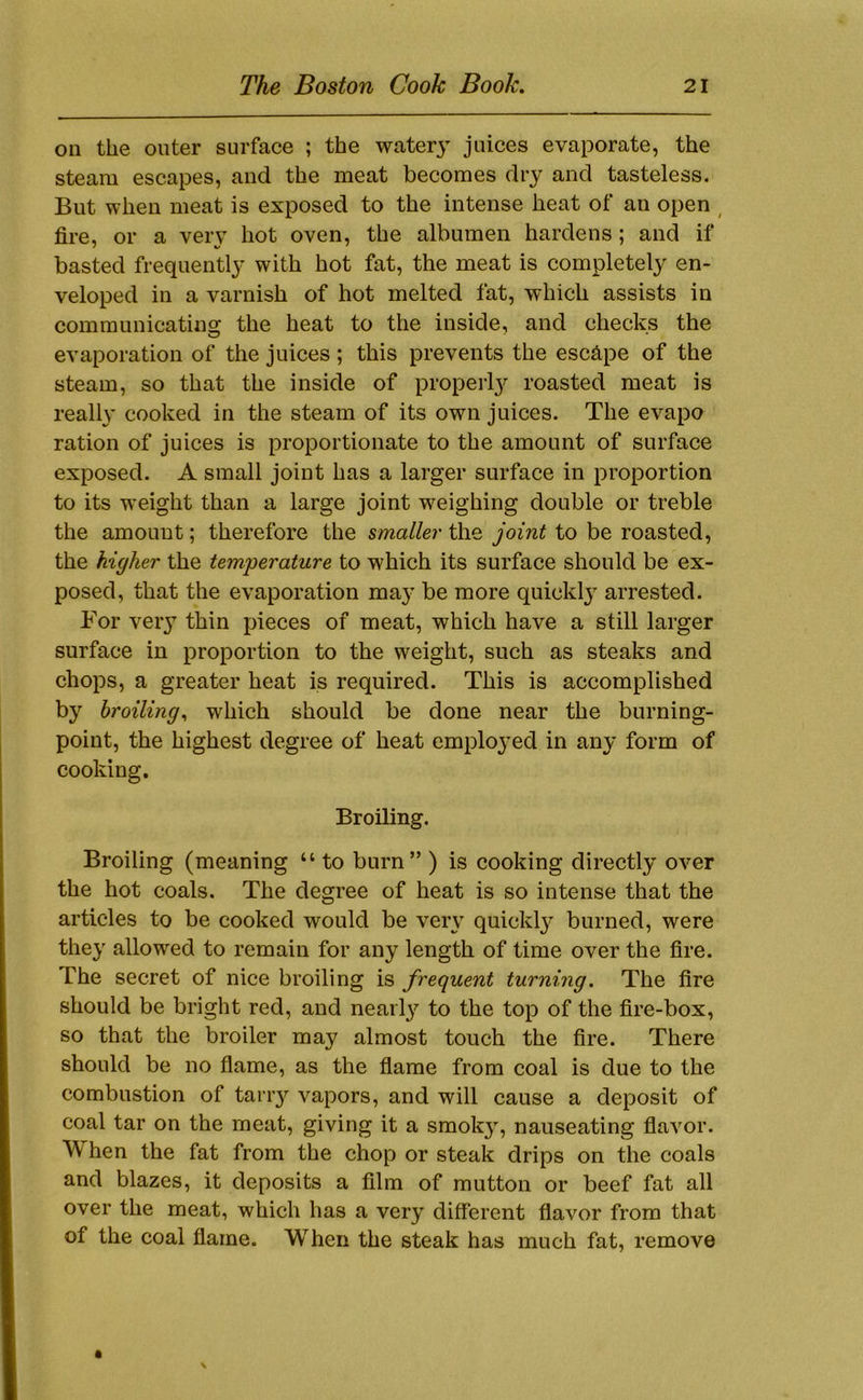 on the outer surface ; the water}^ juices evaporate, the steam escapes, and the meat becomes dry and tasteless. But when meat is exposed to the intense heat of an open ^ fire, or a very hot oven, the albumen hardens; and if basted frequently with hot fat, the meat is completely en- veloped in a varnish of hot melted fat, which assists in communicating the heat to the inside, and checks the evaporation of the juices ; this prevents the eschpe of the steam, so that the inside of proper!}^ roasted meat is really cooked in the steam of its own juices. The evapo ration of juices is proportionate to the amount of surface exposed. A small joint has a larger surface in proportion to its weight than a large joint weighing double or treble the amount; therefore the smaller the joint to be roasted, the higher the temperature to which its surface should be ex- posed, that the evaporation ma}’ be more quickl} arrested. For very thin pieces of meat, which have a still larger surface in proportion to the weight, such as steaks and chops, a greater heat is required. This is accomplished by broiling., which should be done near the burning- point, the highest degree of heat employed in any form of cooking. Broiling. Broiling (meaning “ to burn” ) is cooking directly over the hot coals. The degree of heat is so intense that the articles to be cooked would be very quickl}^ burned, were they allowed to remain for any length of time over the fire. The secret of nice broiling is frequent turning. The fire should be bright red, and nearl}^ to the top of the fire-box, so that the broiler may almost touch the fire. There should be no flame, as the flame from coal is due to the combustion of tariy vapors, and will cause a deposit of coal tar on the meat, giving it a smok}, nauseating flavor. When the fat from the chop or steak drips on the coals and blazes, it deposits a film of mutton or beef fat all over the meat, which has a very different flavor from that of the coal flame. When the steak has much fat, remove