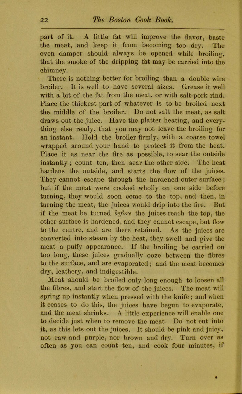 part of it. A little fat will improve the flavor, baste the meat, and keep it from becoming too diy. The oven damper should alwa}’s be opened while broiling, that the smoke of the dripping fat maj' be carried into the chimney. There is nothing better for broiling than a double wire broiler. It is well to have several sizes. Grease it well with a bit of the fat from the meat, or with salt-pork rind. Place the thickest part of whatever is to be broiled next the middle of the broiler. Do not salt the meat, as salt draws out the juice. Have the platter heating, and ever}’- thiug else read}', that }’ou may not leave the broiling for an instant. Hold the broiler firml}', with a coarse towel wrapped around }'Our hand to protect it from the heat. Place it as near the fire as possible, to sear the outside instantly ; count ten, then sear the other side. The heat hardens the outside, and starts the flow of the juices. They cannot escape through the hardened outer surface; but if the meat were cooked wholly on one side before turning, they would soon come to the top, and then, in turning the meat, the juices would drip into the fire. But if the meat be turned before the juices reach the top, the other surface is hardened, and the}^ cannot escape, but flow to the centre, and are there retained. As the juices are converted into steam b}' the heat, they swell and give the meat a puffy appearance. If the broiling be carried on too long, these juices gradually ooze between the fibres to the surface, and are evaporated ; and the meat becomes dry, leatheiy, and indigestible. Meat should be broiled only long enough to loosen all the fibres, and start the flow of the juices. The meat will spring up instantly when pressed with the knife ; and when it ceases to do this, the juices have begun to evaporate, and the meat shrinks. A little experience w'ill enable one to decide just when to remove the meat. Do not cut into it, as this lets out the juices. It should be pink and juicy, not raw and purple, nor brown and dr}'. Turn over as often as you can count ten, and cook four minutes, if