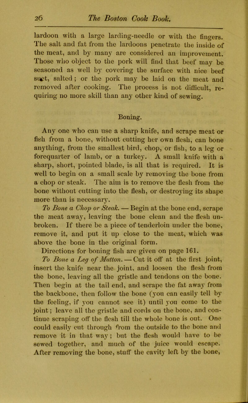 lardoon with a large larcling-needle or with the fingers. The salt and fat from the lardoons penetrate the inside of the meat, and by many are considered an improvement. Those who object to the pork will find that beef may be seasoned as well by covering the surface with nice beef sniit, salted ; or the pork may be laid on the meat and removed after cooking. The process is not difficult, re- quiring no more skill than an}' other kind of sewing. Boning. Any one w'ho can use a sharp knife, and scrape meat or fish from a bone, without cutting her own flesh, can bone anything, from the smallest bird, chop, or fish, to a leg or forequarter of lamb, or a turkey. A small knife with a sharp, short, pointed blade, is all that is required. It is well to begin on a small scale by removing the bone from a chop or steak. The aim is to remove the flesh from the bone without cutting into the flesh, or destroying its shape more than is necessary. To Bone a Chop or Steak. — Begin at the bone end, scrape the meat away, leaving the bone clean and the flesh un- broken. If there be a piece of tenderloin under the bone, remove it, and put it up close to the meat, which was above the bone in the original form. Directions for boning fish are given on page 161. To Bone a Leg of Mutton. — Cut it off at the first joint, insert the knife near the joint, and loosen the flesh from the bone, leaving all the gristle and tendons on the bone. Then begin at the tail end, and scrape the fat away from the backbone, then follow the bone (yon can easily tell by the feeling, if 3'ou cannot see it) until you come to the joint; leave all the gristle and cords on the bone, and con- tinue scraping off the flesh till the wdiole bone is out. One could easily cut through from the outside to the bone and remove it in that w'ay; but the flesh would have to be sewed together, and much of the juice w'ould escape. After removing the bone, stuff the cavity left by the bone,