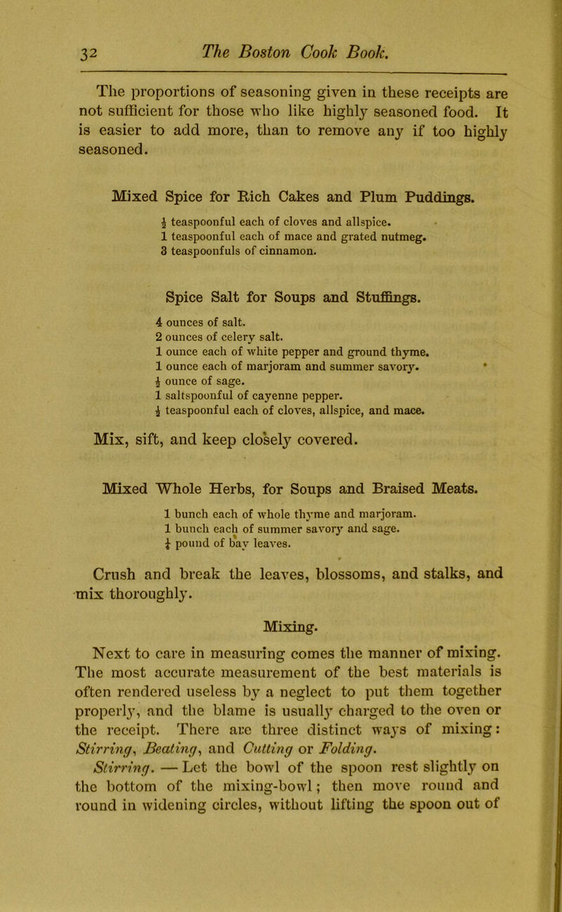 The proportions of seasoning given in these receipts are not sufficient for those vho like highly seasoned food. It is easier to add more, than to remove any if too highly seasoned. Mixed Spice for Rich Cakes and Plum Puddings. ^ teaspoonful each of cloves and allspice. 1 teaspoonful each of mace and grated nutmeg. 3 teaspoonfuls of cinnamon. Spice Salt for Soups and Stuffings. 4 ounces of salt. 2 ounces of celery salt. 1 ounce each of white pepper and ground thyme. 1 ounce each of marjoram and summer savoiy. ^ ounce of sage. 1 saltspoonful of cayenne pepper, i teaspoonful each of cloves, allspice, and mace. Mix, sift, and keep closely covered. Mixed Whole Herbs, for Soups and Braised Meats. 1 bunch each of whole thyme and marjoram. 1 bunch each of summer savory and sage. ^ pound of bay leaves. Crush and break the leaves, blossoms, and stalks, and mix thoroughly. Mixing. Next to care in measuring comes the manner of mixing. The most accurate measurement of the best materials is often rendered useless by a neglect to put them together properl}’, and the blame is usuall}’ charged to tlie oven or the receipt. There are three distinct ways of mixing: Stirring^ Beating^ and Cutting or Folding. Stirring. — Let the bowl of the spoon rest slightly on the bottom of the mixing-bowl; then move round and round in widening circles, without lifting the spoon out of