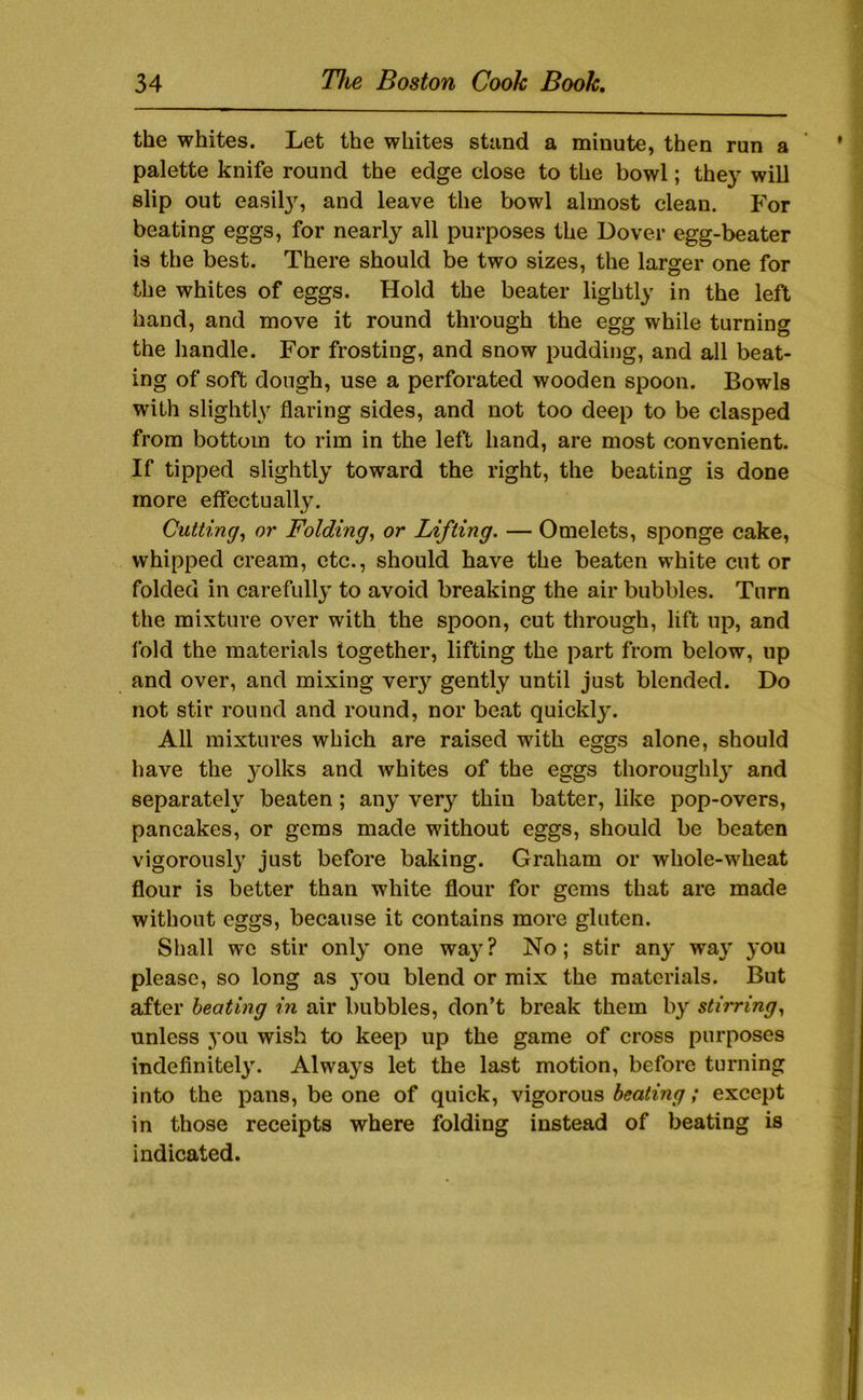 the whites. Let the whites stand a minute, then run a palette knife round the edge close to the bowl; the}- will slip out easil}^ and leave the bowl almost clean. For beating eggs, for nearly all purposes the Dover egg-beater is the best. There should be two sizes, the larger one for the whites of eggs. Hold the beater lightly in the left hand, and move it round through the egg while turning the handle. For frosting, and snow pudding, and all beat- ing of soft dough, use a perforated wooden spoon. Bowls with slightly flaring sides, and not too deep to be clasped from bottom to rim in the left hand, are most convenient. If tipped slightly toward the right, the beating is done more effectually. Cutting, or Folding, or Lifting. — Omelets, sponge cake, whipped cream, etc., should have the beaten white cut or folded in carefully to avoid breaking the air bubbles. Turn the mixture over with the spoon, cut through, lift up, and fold the materials together, lifting the part from below, up and over, and mixing ver}’’ gently until just blended. Do not stir round and round, nor beat quicklj\ All mixtures which are raised with eggs alone, should have the yolks and whites of the eggs thoroughlj’ and separately beaten; any very thin batter, like pop-overs, pancakes, or gems made without eggs, should be beaten vigorousl}^ just before baking. Graham or whole-wheat flour is better than white flour for gems that are made without eggs, because it contains more gluten. Shall we stir only one way? No; stir any way you please, so long as }’ou blend or mix the materials. But after heating in air bubbles, don’t break them by stirring, unless 3’ou wish to keep up the game of cross purposes mdefinitel3\ Always let the last motion, before turning into the pans, be one of quick, vigorous »’ except in those receipts where folding instead of beating is indicated.