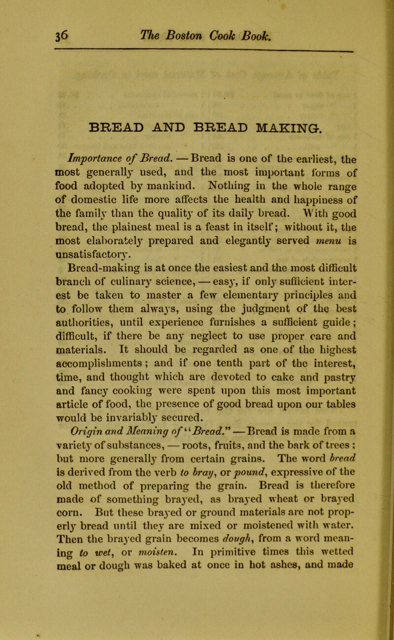 BREAD AND BREAD MAKING-. Importance of Bread. — Bread is one of the earliest, the most generally used, and the most important forms of food adopted mankind. Nothing in the whole range of domestic life more affects the health and happiness of the family than the qiialitj’ of its daily bread. With good bread, the plainest meal is a feast in itself; without it, the most elaboratel} prepared and elegantly served menu is unsatisfactoiy. Bread-making is at once the easiest and the most difficult branch of culinary science, — easy, if onlj-sufiicient inter- est be taken to master a few elementary principles and to follow' them alwa3's, using the judgment of the best authorities, until experience furnishes a sulficient guide; difficult, if there be an^' neglect to use proper care and materials. It should be regarded as one of the highest accomplishments; and if one tenth part of the interest, time, and thought w'hich are devoted to cake and pastry and fancy cooking were spent upon this most important article of food, the presence of good bread upon our tables would be invariabl}’ secured. Origin and Meaning of Bread.** — Bread is made from a variet}' of substances, — roots, fruits, and the bark of trees ; but more generally* from certain grains. The word bread is derived from the verb to hratj., or pound., expressive of the old method of preparing the grain. Bread is therefore made of something brayed, as brayed wheat or brayed corn. But these bra3*ed or ground materials are not prop- erl3' bread until the\’ are mixed or moistened with water. Then the bra3'cd grain becomes dough., from a word mean- ing to wet., or moisten. In primitive times this wetted meal or dough was baked at once in hot ashes, and made