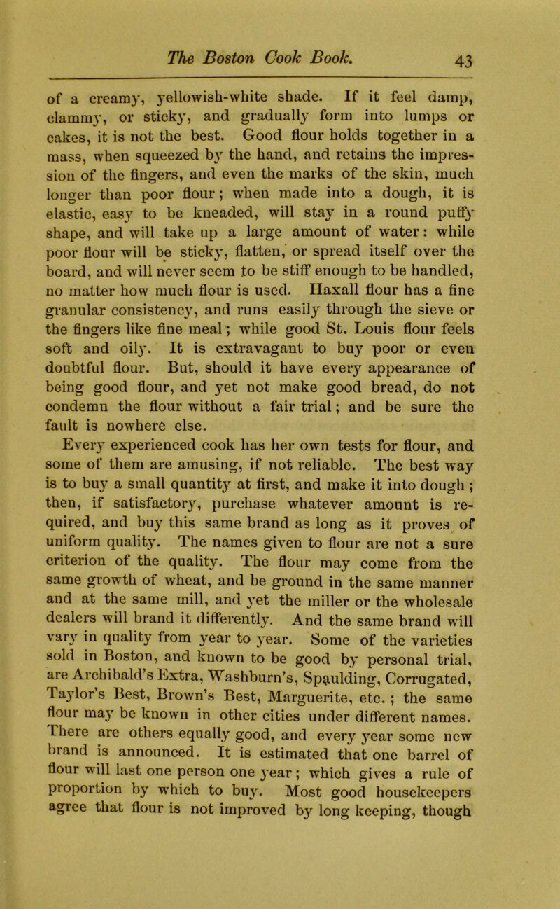 of a creamy, yellowish-white shade. If it feel damp, clamni}', or sticky, and gradually form into lumps or cakes, it is not the best. Good flour holds together in a mass, when squeezed the hand, and retains the impres- sion of the fingers, and even the marks of the skin, much longer than poor flour; when made into a dough, it is elastic, eas}^ to be kneaded, will stay in a round puff}' shape, and will take up a large amount of water: while poor flour will be sticky, flatten, or spread itself over the board, and will never seem to be stiff enough to be handled, no matter how much flour is used. Haxall flour has a fine granular consistenc}'’, and runs easily through the sieve or the fingers like fine meal; while good St. Louis flour feels soft and oily. It is extravagant to buy poor or even doubtful flour. But, should it have every appearance of being good flour, and 3-et not make good bread, do not condemn the flour without a fair trial; and be sure the fault is nowhere else. Eveiy experienced cook has her own tests for flour, and some of them are amusing, if not reliable. The best way is to buy a small quantity at first, and make it into dough ; then, if satisfactory, purchase whatever amount is re- quired, and buy this same brand as long as it proves of uniform quality. The names given to flour are not a sure criterion of the quality. The flour may come from the same growth of wheat, and be ground in the same manner and at the same mill, and }’et the miller or the wholesale dealers will brand it differently. And the same brand will var}”^ in quality from year to year. Some of the varieties sold in Boston, and known to be good by personal trial, are Archibald’s Extra, Washburn’s, Spaulding, Corrugated, ra3dor’s Best, Brown’s Best, Marguerite, etc. ; the same flour may be known in other cities under different names, there are others equally good, and every ^^ear some new brand is announced. It is estimated that one barrel of flour will last one person one }*ear; which gives a rule of proportion by which to buy. Most good housekeepers agree that flour is not improved by long keeping, though