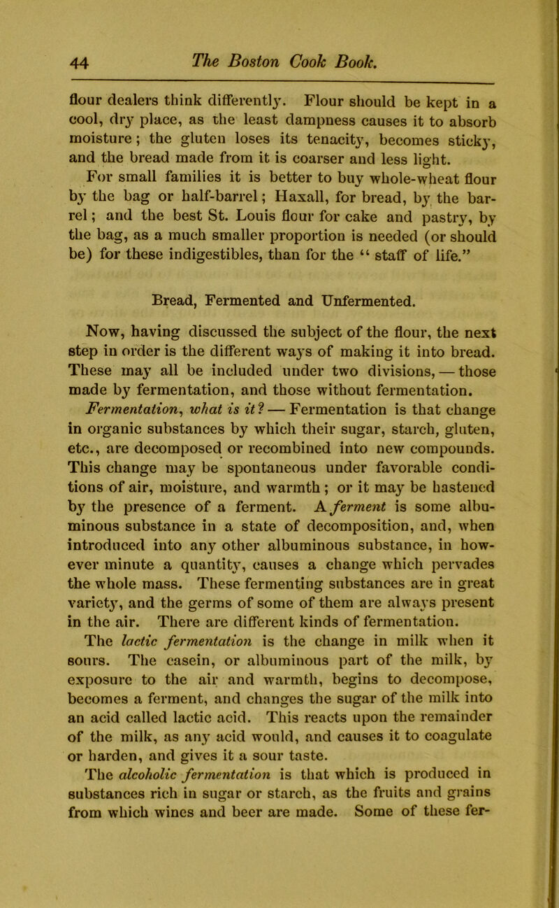 flour dealers think differentlj'. Flour should be kept in a cool, dr}' place, as the least dampness causes it to absorb moisture; the gluten loses its tenacity, becomes sticky, and the bread made from it is coarser and less lisht. For small families it is better to buy whole-wheat flour by the bag or half-barrel; Haxall, for bread, by, the bar- rel ; and the best St. Louis flour for cake and pastry, by the bag, as a much smaller proportion is needed (or should be) for these indigestibles, than for the “ staff of life.” Bread, Fermented and Unfermented. Now, having discussed the subject of the flour, the next step in order is the different ways of making it into bread. These may all be included under two divisions, — those made by fermentation, and those without fermentation. Fermentation^ what is it? — Fermentation is that change in organic substances by which their sugar, starch, gluten, etc., are decomposed or recombined into new compounds. This change may be spontaneous under favorable condi- tions of air, moisture, and warmth ; or it ma}’’ be hastened b}’’ the presence of a ferment. K ferment is some albu- minous substance in a state of decomposition, and, when introduced into an}’^ other albuminous substance, in how- ever minute a quantity, causes a change which pervades the whole mass. These fermenting substances are in great variet}’, and the germs of some of them are always present in the air. There are different kinds of fermentation. The lactic fermentation is the change in milk when it sours. The casein, or albuminous part of the milk, by exposure to the air and warmth, begins to decompose, becomes a ferment, and changes the sugar of the milk into an acid called lactic acid. This reacts upon the remainder of the milk, as any acid would, and causes it to coagulate or harden, and gives it a sour taste. The alcoholic fermentation is that which is produced in substances rich in sugar or starch, as the fruits and grains from which wines and beer are made. Some of these fer-