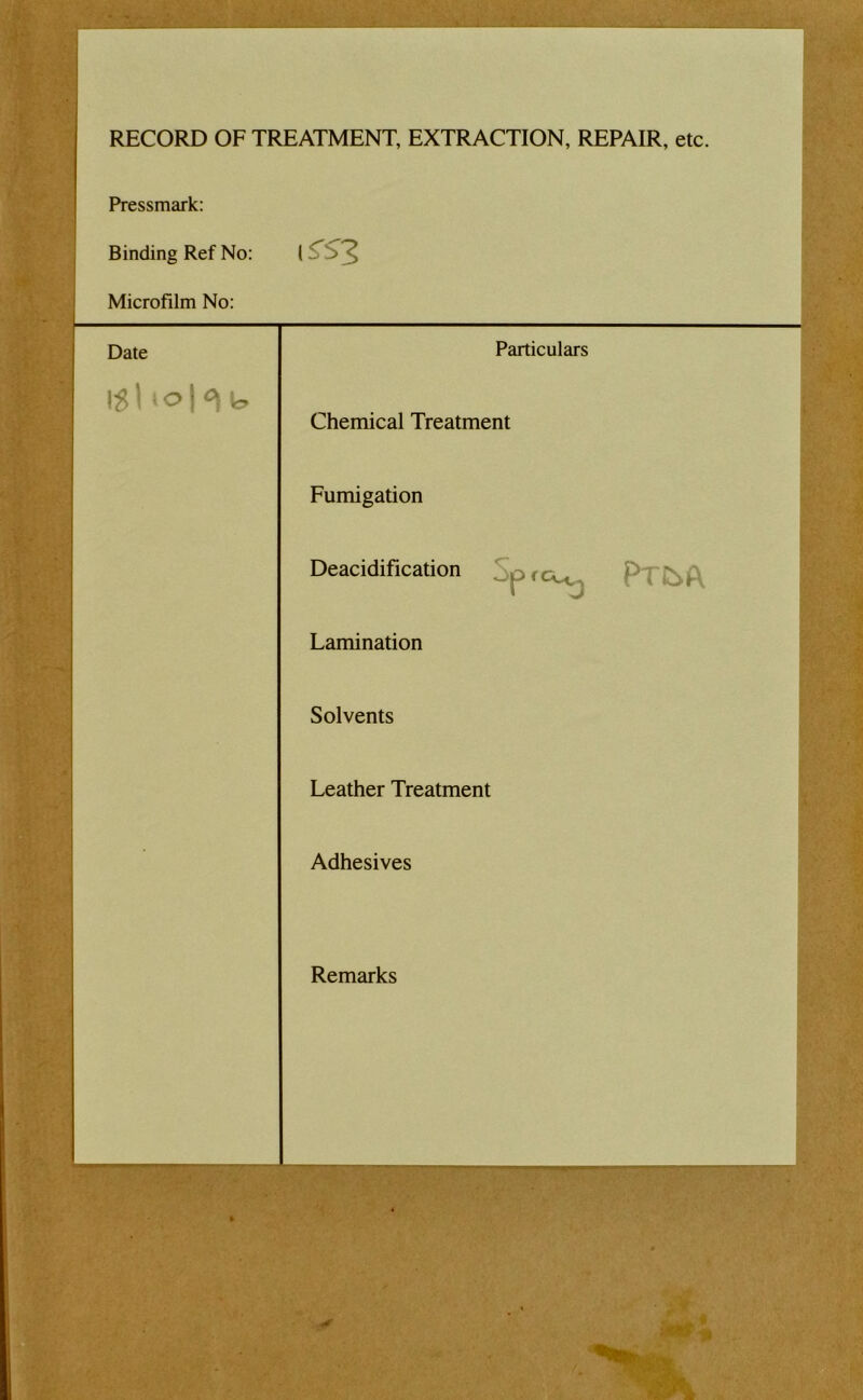 RECORD OF TREATMENT, EXTRACTION, REPAIR, etc. Pressmark: Binding Ref No: Microfilm No: Date Particulars Chemical Treatment Fumigation Deacidification Sprc^ Lamination Solvents Leather Treatment Adhesives Remarks 1 1 1 1