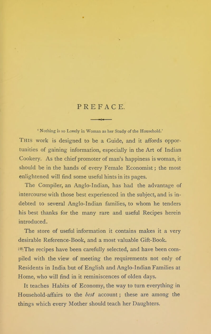 PREFACE. ‘ Nothing is so Lovely in Woman as her Study of the Household.' This work is designed to be a Guide, and it affords oppor- tunities of gaining information, especially in the Art of Indian Cookery. As the chief promoter of man’s happiness is woman, it should be in the hands of every Female Economist; the most enlightened will find some useful hints in its pages. The Compiler, an Anglo-Indian, has had the advantage of intercourse with those best experienced in the subject, and is in- debted to several Anglo-Indian families, to whom he tenders his best thanks for the many rare and useful Recipes herein introduced. The store of useful information it contains makes it a very desirable Reference-Book, and a most valuable Gift-Book, i ^-The recipes have been carefully selected, and have been com- piled with the view of meeting the requirements not only of Residents in India but of English and Anglo-Indian Families at Home, who will find in it reminiscences of olden days. It teaches Habits of Economy, the way to turn everything in Household-affairs to the best account; these are among the things which every Mother should teach her Daughters.