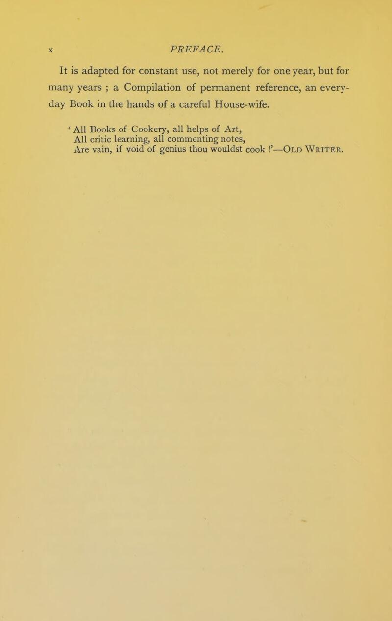 It is adapted for constant use, not merely for one year, but for many years ; a Compilation of permanent reference, an every- day Book in the hands of a careful House-wife. ‘ All Books of Cookery, all helps of Art, All critic learning, all commenting notes, Are vain, if void of genius thou wouldst cook !’—Old Writer.